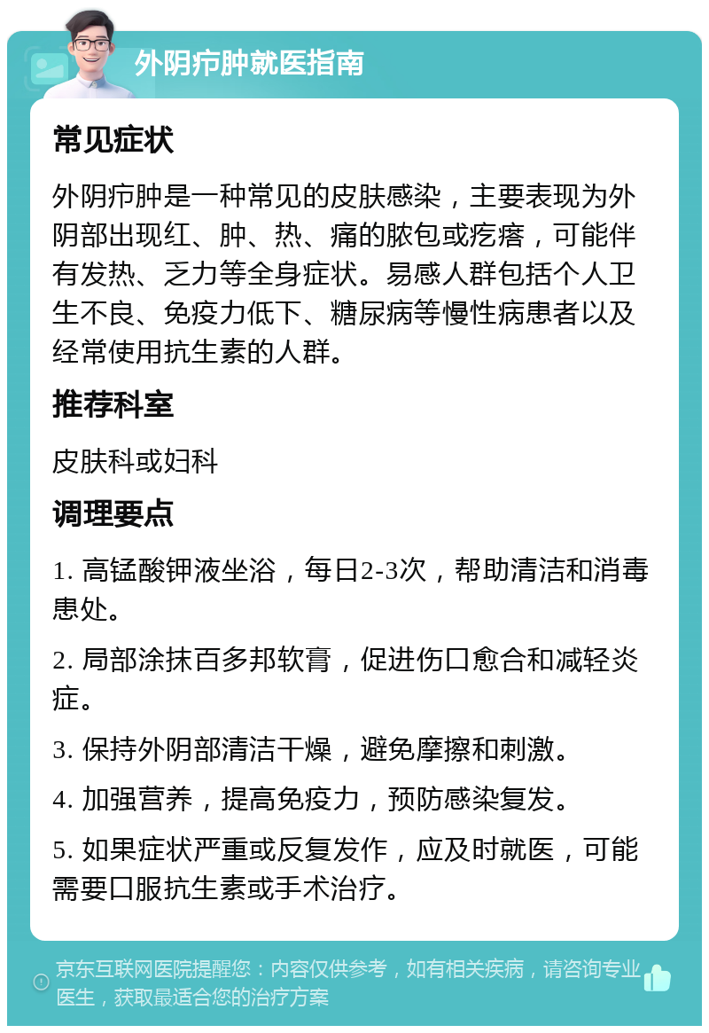 外阴疖肿就医指南 常见症状 外阴疖肿是一种常见的皮肤感染，主要表现为外阴部出现红、肿、热、痛的脓包或疙瘩，可能伴有发热、乏力等全身症状。易感人群包括个人卫生不良、免疫力低下、糖尿病等慢性病患者以及经常使用抗生素的人群。 推荐科室 皮肤科或妇科 调理要点 1. 高锰酸钾液坐浴，每日2-3次，帮助清洁和消毒患处。 2. 局部涂抹百多邦软膏，促进伤口愈合和减轻炎症。 3. 保持外阴部清洁干燥，避免摩擦和刺激。 4. 加强营养，提高免疫力，预防感染复发。 5. 如果症状严重或反复发作，应及时就医，可能需要口服抗生素或手术治疗。