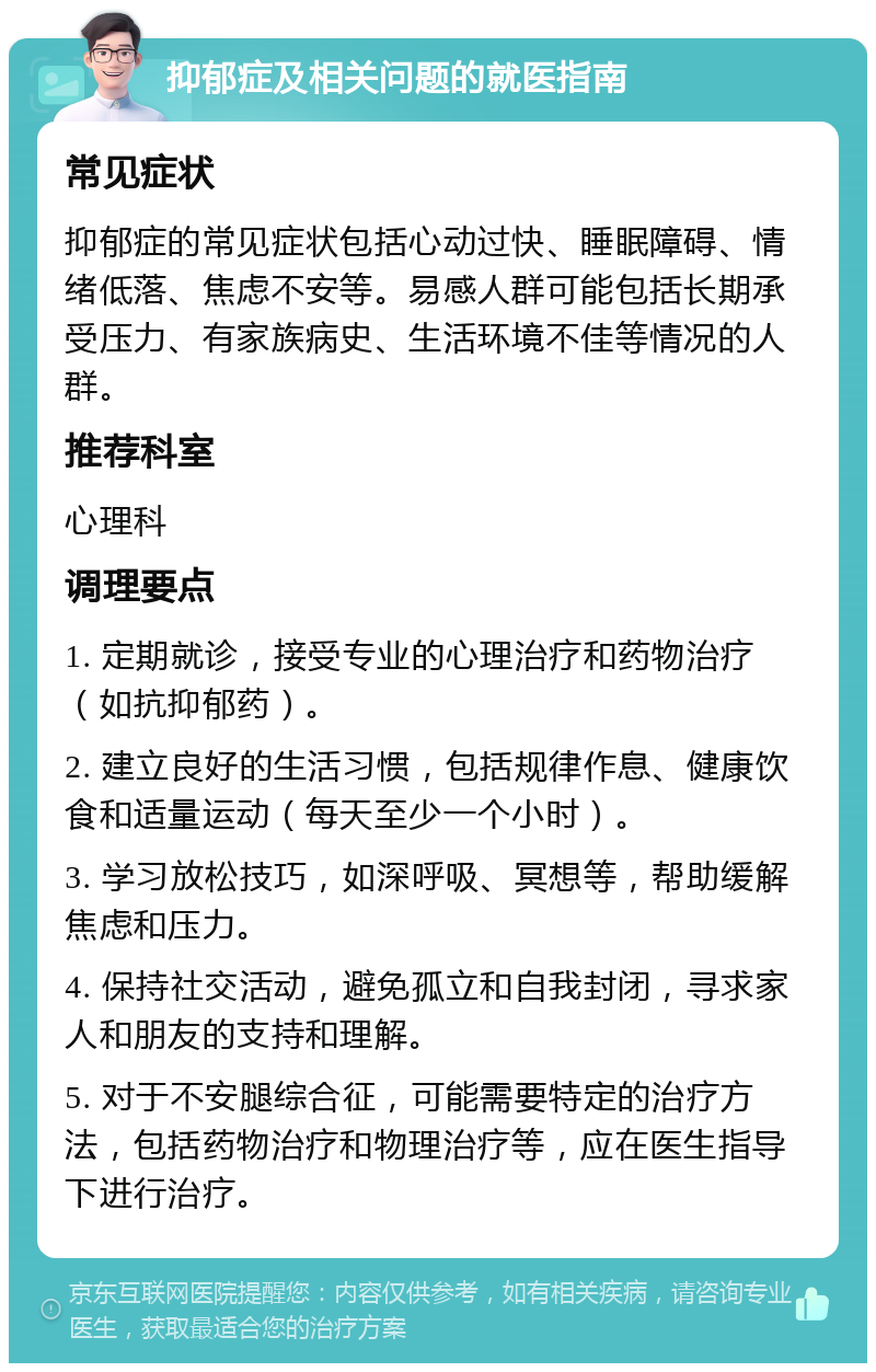 抑郁症及相关问题的就医指南 常见症状 抑郁症的常见症状包括心动过快、睡眠障碍、情绪低落、焦虑不安等。易感人群可能包括长期承受压力、有家族病史、生活环境不佳等情况的人群。 推荐科室 心理科 调理要点 1. 定期就诊，接受专业的心理治疗和药物治疗（如抗抑郁药）。 2. 建立良好的生活习惯，包括规律作息、健康饮食和适量运动（每天至少一个小时）。 3. 学习放松技巧，如深呼吸、冥想等，帮助缓解焦虑和压力。 4. 保持社交活动，避免孤立和自我封闭，寻求家人和朋友的支持和理解。 5. 对于不安腿综合征，可能需要特定的治疗方法，包括药物治疗和物理治疗等，应在医生指导下进行治疗。