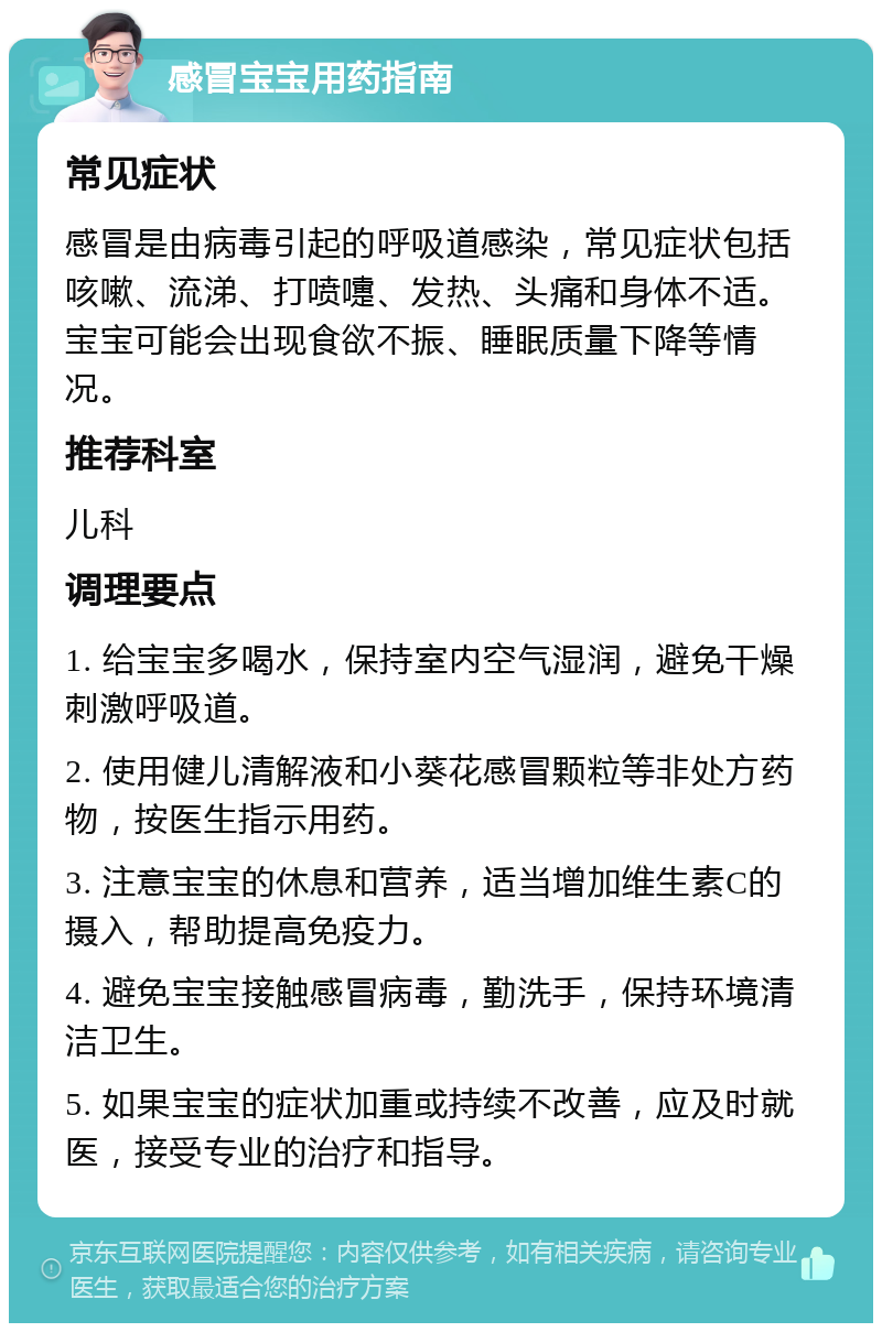 感冒宝宝用药指南 常见症状 感冒是由病毒引起的呼吸道感染，常见症状包括咳嗽、流涕、打喷嚏、发热、头痛和身体不适。宝宝可能会出现食欲不振、睡眠质量下降等情况。 推荐科室 儿科 调理要点 1. 给宝宝多喝水，保持室内空气湿润，避免干燥刺激呼吸道。 2. 使用健儿清解液和小葵花感冒颗粒等非处方药物，按医生指示用药。 3. 注意宝宝的休息和营养，适当增加维生素C的摄入，帮助提高免疫力。 4. 避免宝宝接触感冒病毒，勤洗手，保持环境清洁卫生。 5. 如果宝宝的症状加重或持续不改善，应及时就医，接受专业的治疗和指导。