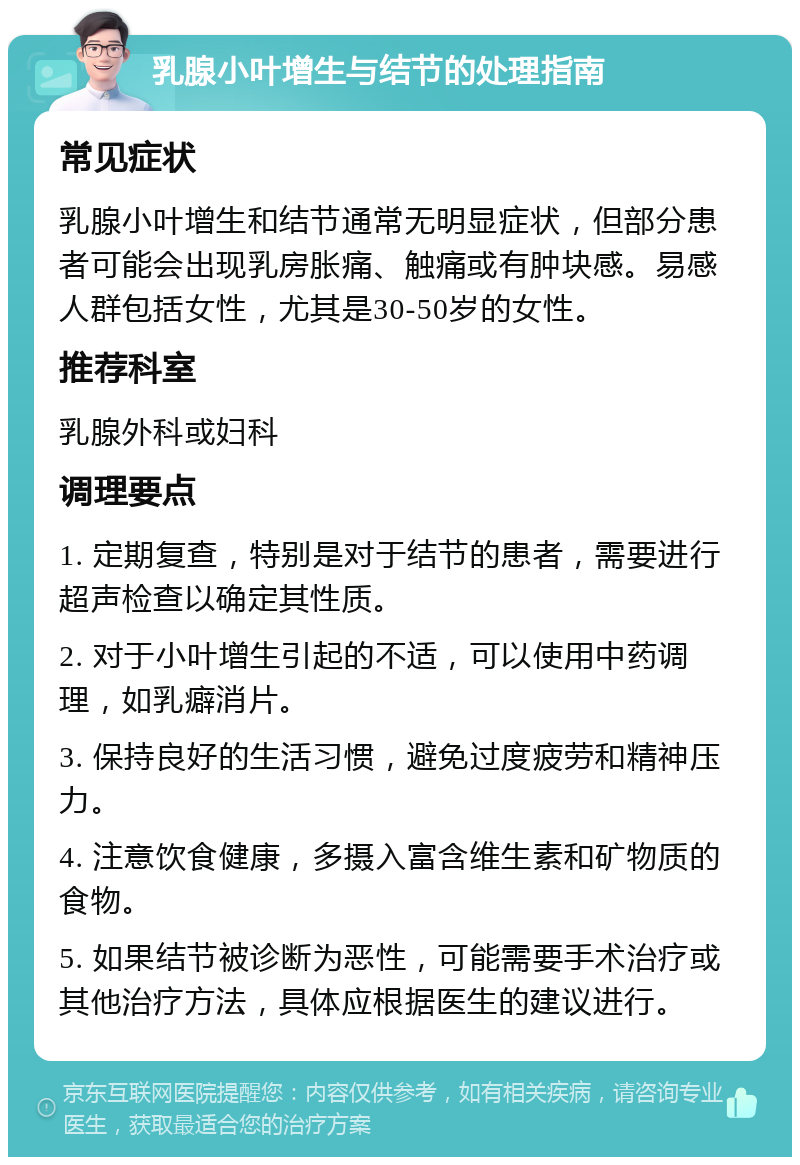 乳腺小叶增生与结节的处理指南 常见症状 乳腺小叶增生和结节通常无明显症状，但部分患者可能会出现乳房胀痛、触痛或有肿块感。易感人群包括女性，尤其是30-50岁的女性。 推荐科室 乳腺外科或妇科 调理要点 1. 定期复查，特别是对于结节的患者，需要进行超声检查以确定其性质。 2. 对于小叶增生引起的不适，可以使用中药调理，如乳癖消片。 3. 保持良好的生活习惯，避免过度疲劳和精神压力。 4. 注意饮食健康，多摄入富含维生素和矿物质的食物。 5. 如果结节被诊断为恶性，可能需要手术治疗或其他治疗方法，具体应根据医生的建议进行。