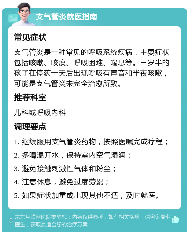 支气管炎就医指南 常见症状 支气管炎是一种常见的呼吸系统疾病，主要症状包括咳嗽、咳痰、呼吸困难、喘息等。三岁半的孩子在停药一天后出现呼吸有声音和半夜咳嗽，可能是支气管炎未完全治愈所致。 推荐科室 儿科或呼吸内科 调理要点 1. 继续服用支气管炎药物，按照医嘱完成疗程； 2. 多喝温开水，保持室内空气湿润； 3. 避免接触刺激性气体和粉尘； 4. 注意休息，避免过度劳累； 5. 如果症状加重或出现其他不适，及时就医。