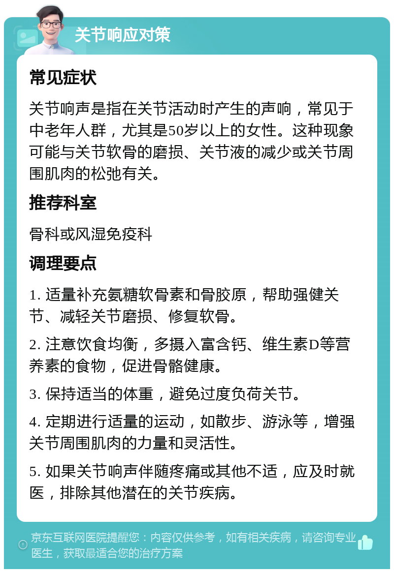 关节响应对策 常见症状 关节响声是指在关节活动时产生的声响，常见于中老年人群，尤其是50岁以上的女性。这种现象可能与关节软骨的磨损、关节液的减少或关节周围肌肉的松弛有关。 推荐科室 骨科或风湿免疫科 调理要点 1. 适量补充氨糖软骨素和骨胶原，帮助强健关节、减轻关节磨损、修复软骨。 2. 注意饮食均衡，多摄入富含钙、维生素D等营养素的食物，促进骨骼健康。 3. 保持适当的体重，避免过度负荷关节。 4. 定期进行适量的运动，如散步、游泳等，增强关节周围肌肉的力量和灵活性。 5. 如果关节响声伴随疼痛或其他不适，应及时就医，排除其他潜在的关节疾病。