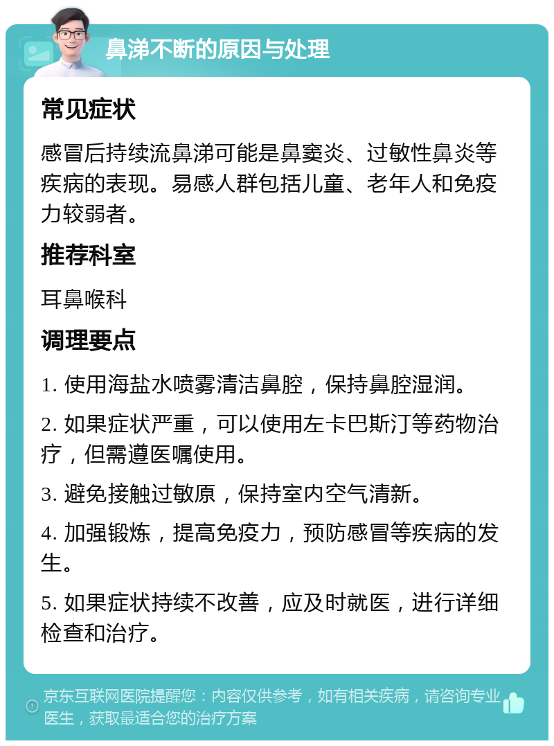 鼻涕不断的原因与处理 常见症状 感冒后持续流鼻涕可能是鼻窦炎、过敏性鼻炎等疾病的表现。易感人群包括儿童、老年人和免疫力较弱者。 推荐科室 耳鼻喉科 调理要点 1. 使用海盐水喷雾清洁鼻腔，保持鼻腔湿润。 2. 如果症状严重，可以使用左卡巴斯汀等药物治疗，但需遵医嘱使用。 3. 避免接触过敏原，保持室内空气清新。 4. 加强锻炼，提高免疫力，预防感冒等疾病的发生。 5. 如果症状持续不改善，应及时就医，进行详细检查和治疗。