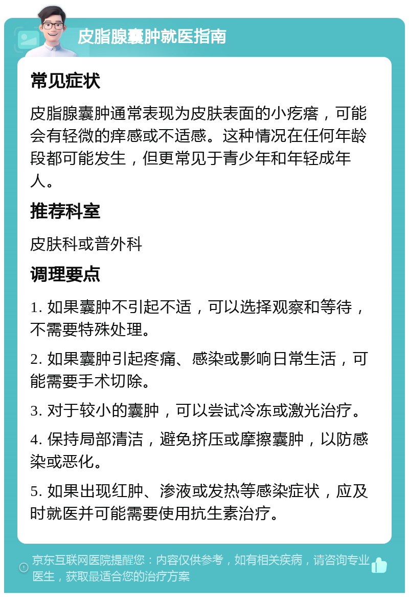 皮脂腺囊肿就医指南 常见症状 皮脂腺囊肿通常表现为皮肤表面的小疙瘩，可能会有轻微的痒感或不适感。这种情况在任何年龄段都可能发生，但更常见于青少年和年轻成年人。 推荐科室 皮肤科或普外科 调理要点 1. 如果囊肿不引起不适，可以选择观察和等待，不需要特殊处理。 2. 如果囊肿引起疼痛、感染或影响日常生活，可能需要手术切除。 3. 对于较小的囊肿，可以尝试冷冻或激光治疗。 4. 保持局部清洁，避免挤压或摩擦囊肿，以防感染或恶化。 5. 如果出现红肿、渗液或发热等感染症状，应及时就医并可能需要使用抗生素治疗。