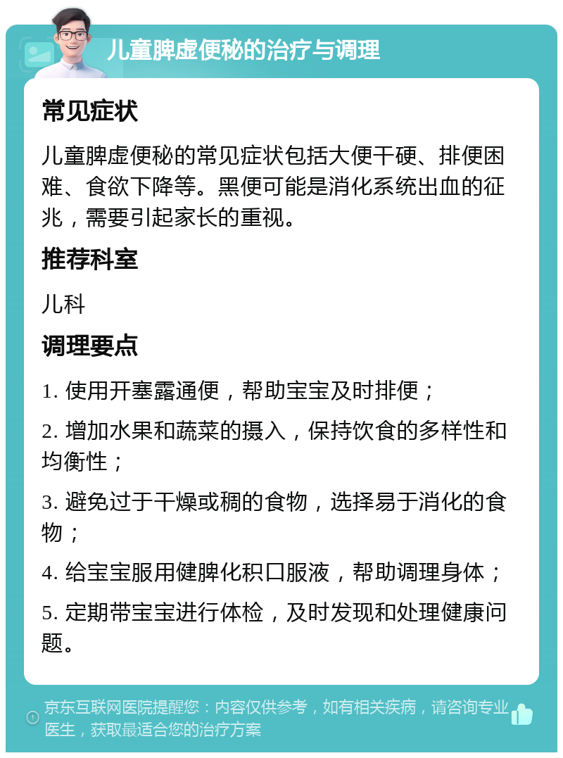 儿童脾虚便秘的治疗与调理 常见症状 儿童脾虚便秘的常见症状包括大便干硬、排便困难、食欲下降等。黑便可能是消化系统出血的征兆，需要引起家长的重视。 推荐科室 儿科 调理要点 1. 使用开塞露通便，帮助宝宝及时排便； 2. 增加水果和蔬菜的摄入，保持饮食的多样性和均衡性； 3. 避免过于干燥或稠的食物，选择易于消化的食物； 4. 给宝宝服用健脾化积口服液，帮助调理身体； 5. 定期带宝宝进行体检，及时发现和处理健康问题。