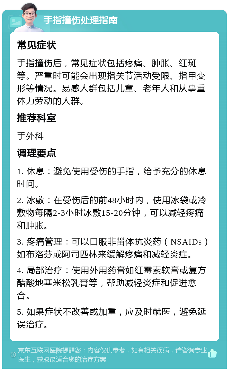 手指撞伤处理指南 常见症状 手指撞伤后，常见症状包括疼痛、肿胀、红斑等。严重时可能会出现指关节活动受限、指甲变形等情况。易感人群包括儿童、老年人和从事重体力劳动的人群。 推荐科室 手外科 调理要点 1. 休息：避免使用受伤的手指，给予充分的休息时间。 2. 冰敷：在受伤后的前48小时内，使用冰袋或冷敷物每隔2-3小时冰敷15-20分钟，可以减轻疼痛和肿胀。 3. 疼痛管理：可以口服非甾体抗炎药（NSAIDs）如布洛芬或阿司匹林来缓解疼痛和减轻炎症。 4. 局部治疗：使用外用药膏如红霉素软膏或复方醋酸地塞米松乳膏等，帮助减轻炎症和促进愈合。 5. 如果症状不改善或加重，应及时就医，避免延误治疗。