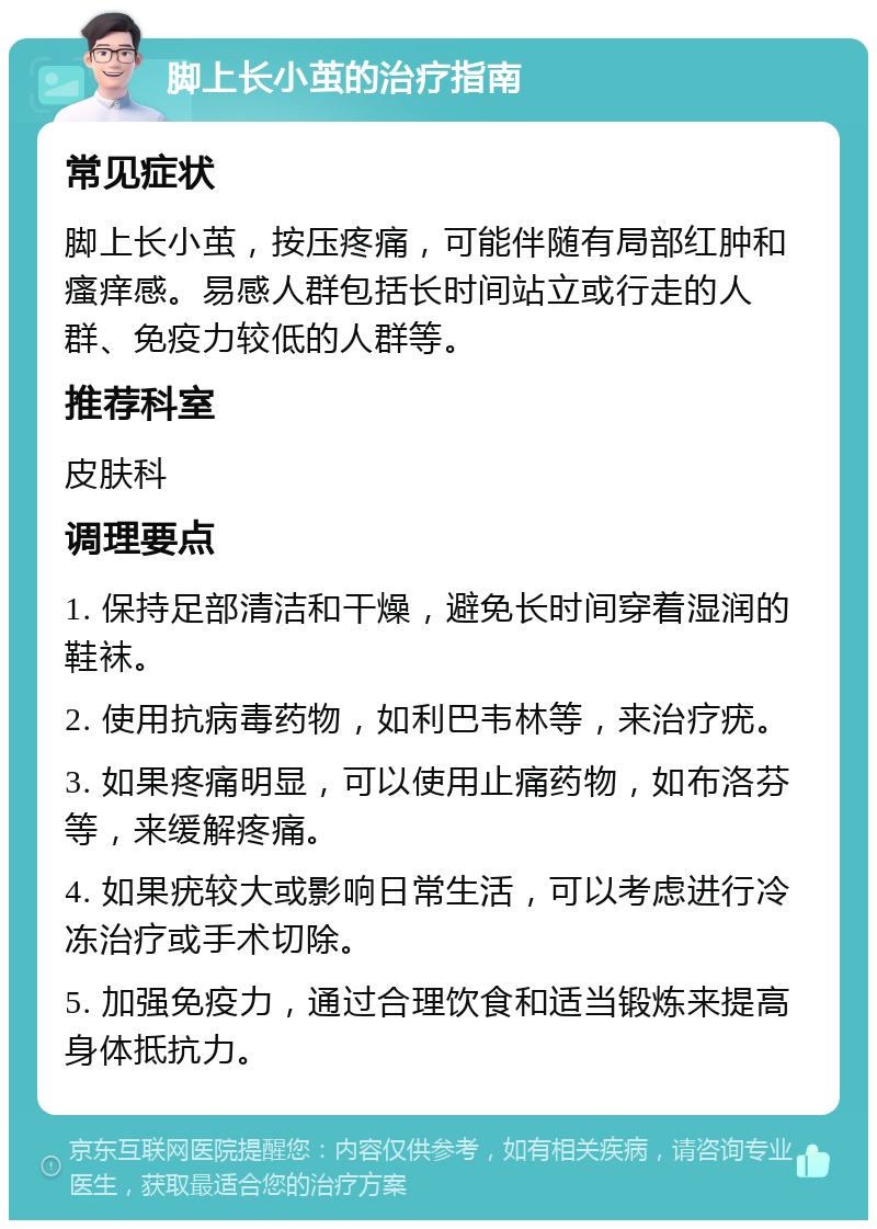 脚上长小茧的治疗指南 常见症状 脚上长小茧，按压疼痛，可能伴随有局部红肿和瘙痒感。易感人群包括长时间站立或行走的人群、免疫力较低的人群等。 推荐科室 皮肤科 调理要点 1. 保持足部清洁和干燥，避免长时间穿着湿润的鞋袜。 2. 使用抗病毒药物，如利巴韦林等，来治疗疣。 3. 如果疼痛明显，可以使用止痛药物，如布洛芬等，来缓解疼痛。 4. 如果疣较大或影响日常生活，可以考虑进行冷冻治疗或手术切除。 5. 加强免疫力，通过合理饮食和适当锻炼来提高身体抵抗力。