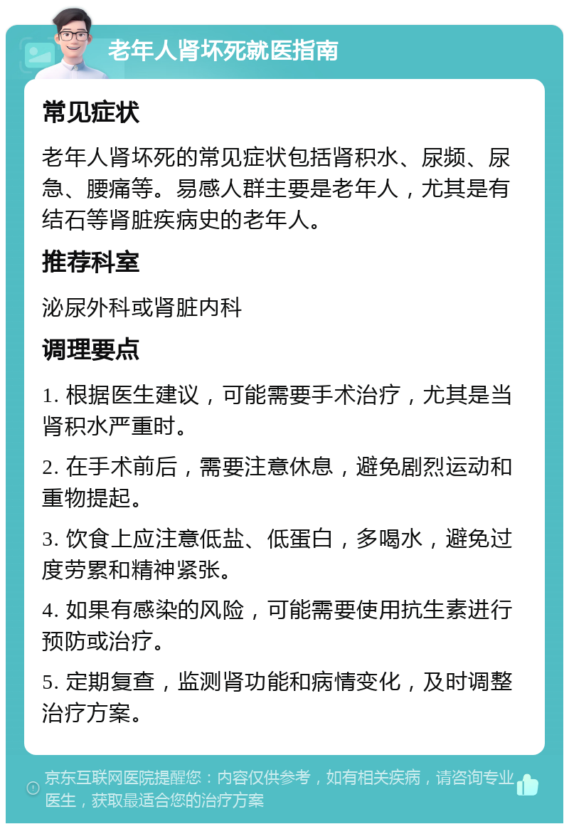 老年人肾坏死就医指南 常见症状 老年人肾坏死的常见症状包括肾积水、尿频、尿急、腰痛等。易感人群主要是老年人，尤其是有结石等肾脏疾病史的老年人。 推荐科室 泌尿外科或肾脏内科 调理要点 1. 根据医生建议，可能需要手术治疗，尤其是当肾积水严重时。 2. 在手术前后，需要注意休息，避免剧烈运动和重物提起。 3. 饮食上应注意低盐、低蛋白，多喝水，避免过度劳累和精神紧张。 4. 如果有感染的风险，可能需要使用抗生素进行预防或治疗。 5. 定期复查，监测肾功能和病情变化，及时调整治疗方案。