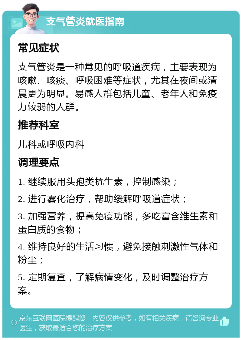 支气管炎就医指南 常见症状 支气管炎是一种常见的呼吸道疾病，主要表现为咳嗽、咳痰、呼吸困难等症状，尤其在夜间或清晨更为明显。易感人群包括儿童、老年人和免疫力较弱的人群。 推荐科室 儿科或呼吸内科 调理要点 1. 继续服用头孢类抗生素，控制感染； 2. 进行雾化治疗，帮助缓解呼吸道症状； 3. 加强营养，提高免疫功能，多吃富含维生素和蛋白质的食物； 4. 维持良好的生活习惯，避免接触刺激性气体和粉尘； 5. 定期复查，了解病情变化，及时调整治疗方案。