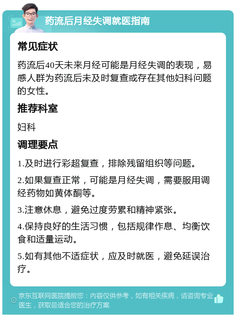 药流后月经失调就医指南 常见症状 药流后40天未来月经可能是月经失调的表现，易感人群为药流后未及时复查或存在其他妇科问题的女性。 推荐科室 妇科 调理要点 1.及时进行彩超复查，排除残留组织等问题。 2.如果复查正常，可能是月经失调，需要服用调经药物如黄体酮等。 3.注意休息，避免过度劳累和精神紧张。 4.保持良好的生活习惯，包括规律作息、均衡饮食和适量运动。 5.如有其他不适症状，应及时就医，避免延误治疗。