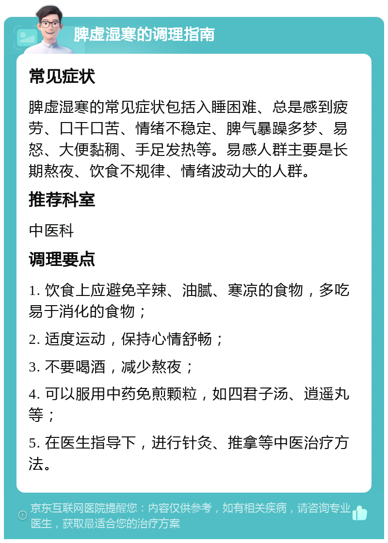 脾虚湿寒的调理指南 常见症状 脾虚湿寒的常见症状包括入睡困难、总是感到疲劳、口干口苦、情绪不稳定、脾气暴躁多梦、易怒、大便黏稠、手足发热等。易感人群主要是长期熬夜、饮食不规律、情绪波动大的人群。 推荐科室 中医科 调理要点 1. 饮食上应避免辛辣、油腻、寒凉的食物，多吃易于消化的食物； 2. 适度运动，保持心情舒畅； 3. 不要喝酒，减少熬夜； 4. 可以服用中药免煎颗粒，如四君子汤、逍遥丸等； 5. 在医生指导下，进行针灸、推拿等中医治疗方法。