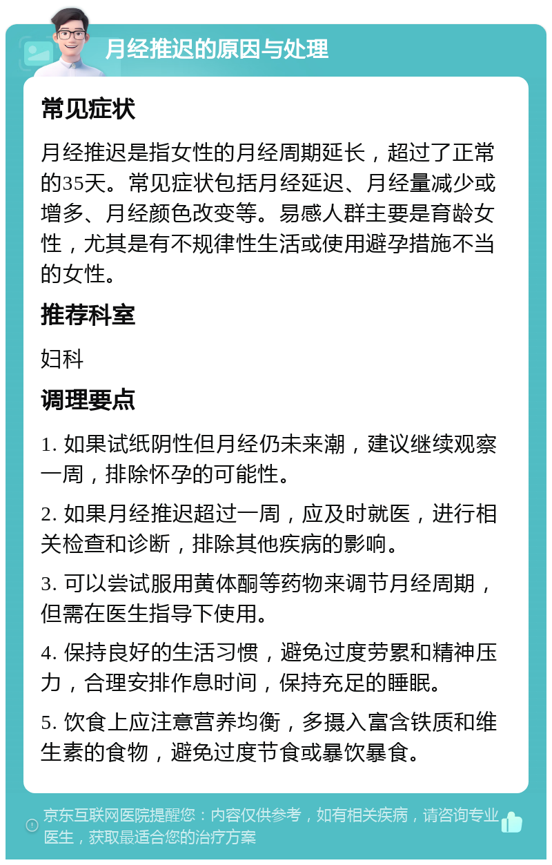 月经推迟的原因与处理 常见症状 月经推迟是指女性的月经周期延长，超过了正常的35天。常见症状包括月经延迟、月经量减少或增多、月经颜色改变等。易感人群主要是育龄女性，尤其是有不规律性生活或使用避孕措施不当的女性。 推荐科室 妇科 调理要点 1. 如果试纸阴性但月经仍未来潮，建议继续观察一周，排除怀孕的可能性。 2. 如果月经推迟超过一周，应及时就医，进行相关检查和诊断，排除其他疾病的影响。 3. 可以尝试服用黄体酮等药物来调节月经周期，但需在医生指导下使用。 4. 保持良好的生活习惯，避免过度劳累和精神压力，合理安排作息时间，保持充足的睡眠。 5. 饮食上应注意营养均衡，多摄入富含铁质和维生素的食物，避免过度节食或暴饮暴食。