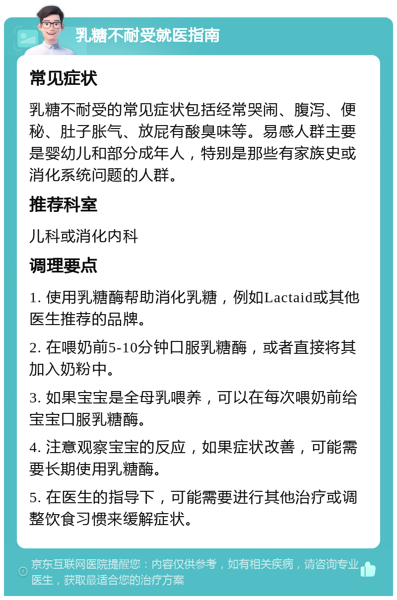 乳糖不耐受就医指南 常见症状 乳糖不耐受的常见症状包括经常哭闹、腹泻、便秘、肚子胀气、放屁有酸臭味等。易感人群主要是婴幼儿和部分成年人，特别是那些有家族史或消化系统问题的人群。 推荐科室 儿科或消化内科 调理要点 1. 使用乳糖酶帮助消化乳糖，例如Lactaid或其他医生推荐的品牌。 2. 在喂奶前5-10分钟口服乳糖酶，或者直接将其加入奶粉中。 3. 如果宝宝是全母乳喂养，可以在每次喂奶前给宝宝口服乳糖酶。 4. 注意观察宝宝的反应，如果症状改善，可能需要长期使用乳糖酶。 5. 在医生的指导下，可能需要进行其他治疗或调整饮食习惯来缓解症状。