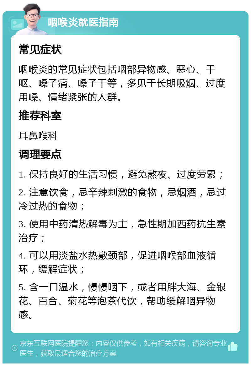 咽喉炎就医指南 常见症状 咽喉炎的常见症状包括咽部异物感、恶心、干呕、嗓子痛、嗓子干等，多见于长期吸烟、过度用嗓、情绪紧张的人群。 推荐科室 耳鼻喉科 调理要点 1. 保持良好的生活习惯，避免熬夜、过度劳累； 2. 注意饮食，忌辛辣刺激的食物，忌烟酒，忌过冷过热的食物； 3. 使用中药清热解毒为主，急性期加西药抗生素治疗； 4. 可以用淡盐水热敷颈部，促进咽喉部血液循环，缓解症状； 5. 含一口温水，慢慢咽下，或者用胖大海、金银花、百合、菊花等泡茶代饮，帮助缓解咽异物感。