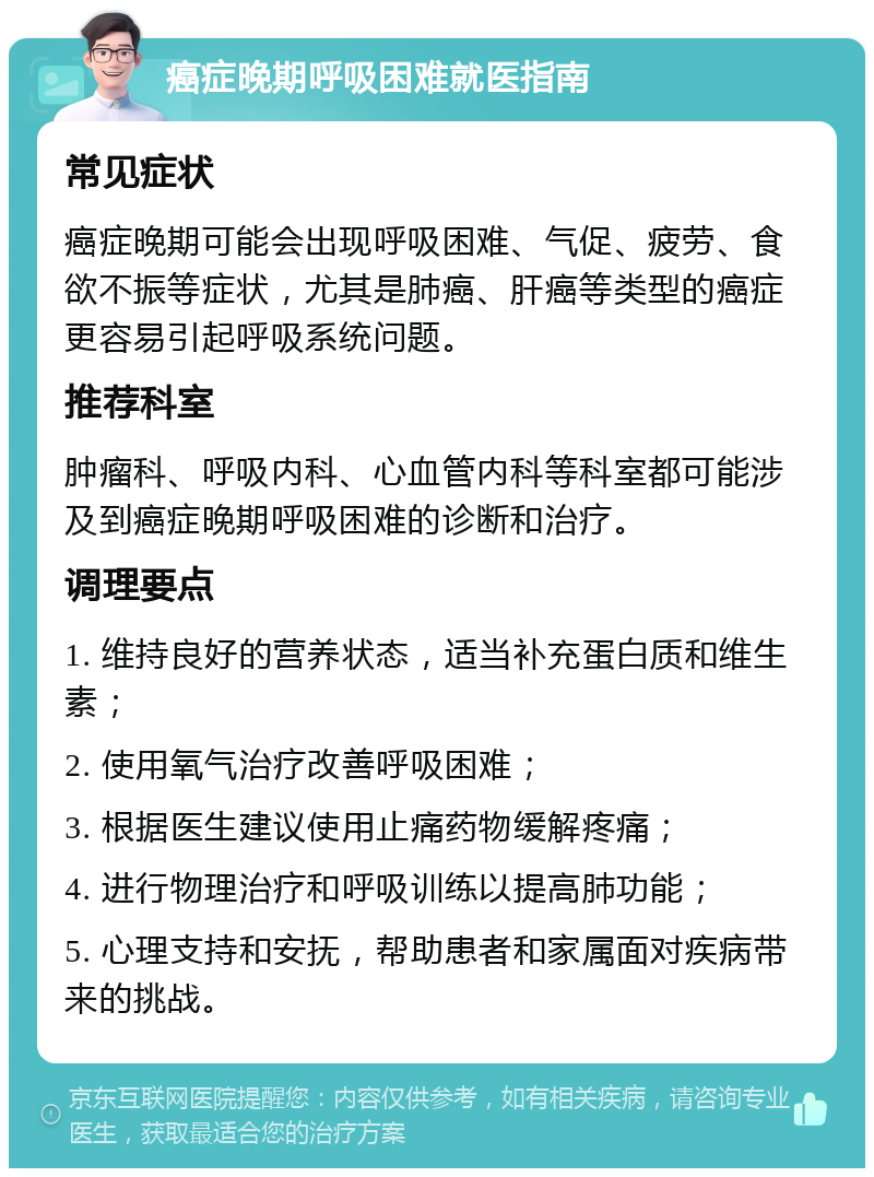 癌症晚期呼吸困难就医指南 常见症状 癌症晚期可能会出现呼吸困难、气促、疲劳、食欲不振等症状，尤其是肺癌、肝癌等类型的癌症更容易引起呼吸系统问题。 推荐科室 肿瘤科、呼吸内科、心血管内科等科室都可能涉及到癌症晚期呼吸困难的诊断和治疗。 调理要点 1. 维持良好的营养状态，适当补充蛋白质和维生素； 2. 使用氧气治疗改善呼吸困难； 3. 根据医生建议使用止痛药物缓解疼痛； 4. 进行物理治疗和呼吸训练以提高肺功能； 5. 心理支持和安抚，帮助患者和家属面对疾病带来的挑战。