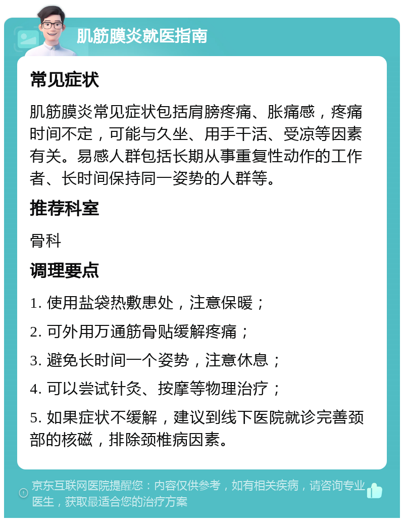 肌筋膜炎就医指南 常见症状 肌筋膜炎常见症状包括肩膀疼痛、胀痛感，疼痛时间不定，可能与久坐、用手干活、受凉等因素有关。易感人群包括长期从事重复性动作的工作者、长时间保持同一姿势的人群等。 推荐科室 骨科 调理要点 1. 使用盐袋热敷患处，注意保暖； 2. 可外用万通筋骨贴缓解疼痛； 3. 避免长时间一个姿势，注意休息； 4. 可以尝试针灸、按摩等物理治疗； 5. 如果症状不缓解，建议到线下医院就诊完善颈部的核磁，排除颈椎病因素。