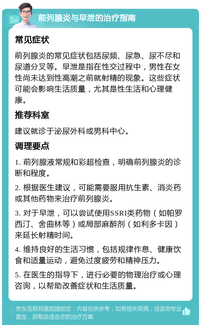 前列腺炎与早泄的治疗指南 常见症状 前列腺炎的常见症状包括尿频、尿急、尿不尽和尿道分叉等。早泄是指在性交过程中，男性在女性尚未达到性高潮之前就射精的现象。这些症状可能会影响生活质量，尤其是性生活和心理健康。 推荐科室 建议就诊于泌尿外科或男科中心。 调理要点 1. 前列腺液常规和彩超检查，明确前列腺炎的诊断和程度。 2. 根据医生建议，可能需要服用抗生素、消炎药或其他药物来治疗前列腺炎。 3. 对于早泄，可以尝试使用SSRI类药物（如帕罗西汀、舍曲林等）或局部麻醉剂（如利多卡因）来延长射精时间。 4. 维持良好的生活习惯，包括规律作息、健康饮食和适量运动，避免过度疲劳和精神压力。 5. 在医生的指导下，进行必要的物理治疗或心理咨询，以帮助改善症状和生活质量。