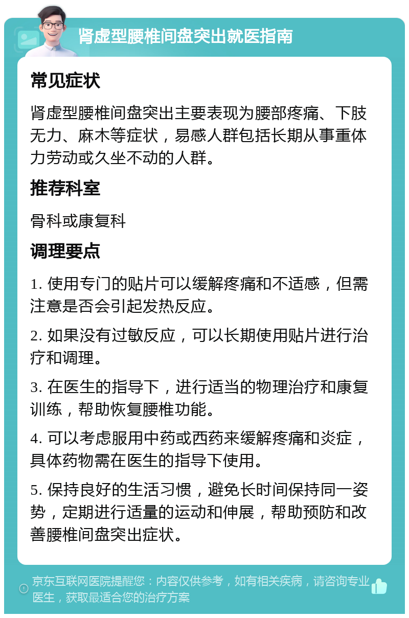 肾虚型腰椎间盘突出就医指南 常见症状 肾虚型腰椎间盘突出主要表现为腰部疼痛、下肢无力、麻木等症状，易感人群包括长期从事重体力劳动或久坐不动的人群。 推荐科室 骨科或康复科 调理要点 1. 使用专门的贴片可以缓解疼痛和不适感，但需注意是否会引起发热反应。 2. 如果没有过敏反应，可以长期使用贴片进行治疗和调理。 3. 在医生的指导下，进行适当的物理治疗和康复训练，帮助恢复腰椎功能。 4. 可以考虑服用中药或西药来缓解疼痛和炎症，具体药物需在医生的指导下使用。 5. 保持良好的生活习惯，避免长时间保持同一姿势，定期进行适量的运动和伸展，帮助预防和改善腰椎间盘突出症状。