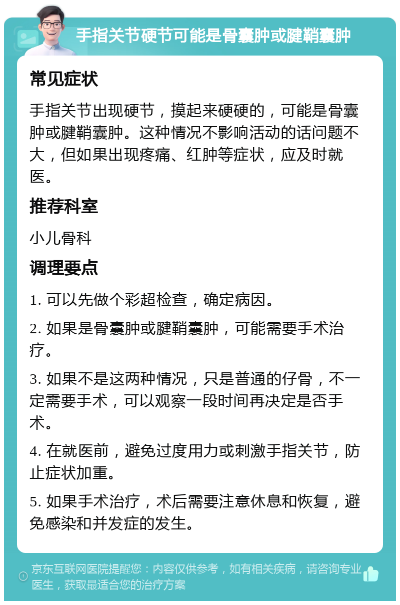 手指关节硬节可能是骨囊肿或腱鞘囊肿 常见症状 手指关节出现硬节，摸起来硬硬的，可能是骨囊肿或腱鞘囊肿。这种情况不影响活动的话问题不大，但如果出现疼痛、红肿等症状，应及时就医。 推荐科室 小儿骨科 调理要点 1. 可以先做个彩超检查，确定病因。 2. 如果是骨囊肿或腱鞘囊肿，可能需要手术治疗。 3. 如果不是这两种情况，只是普通的仔骨，不一定需要手术，可以观察一段时间再决定是否手术。 4. 在就医前，避免过度用力或刺激手指关节，防止症状加重。 5. 如果手术治疗，术后需要注意休息和恢复，避免感染和并发症的发生。