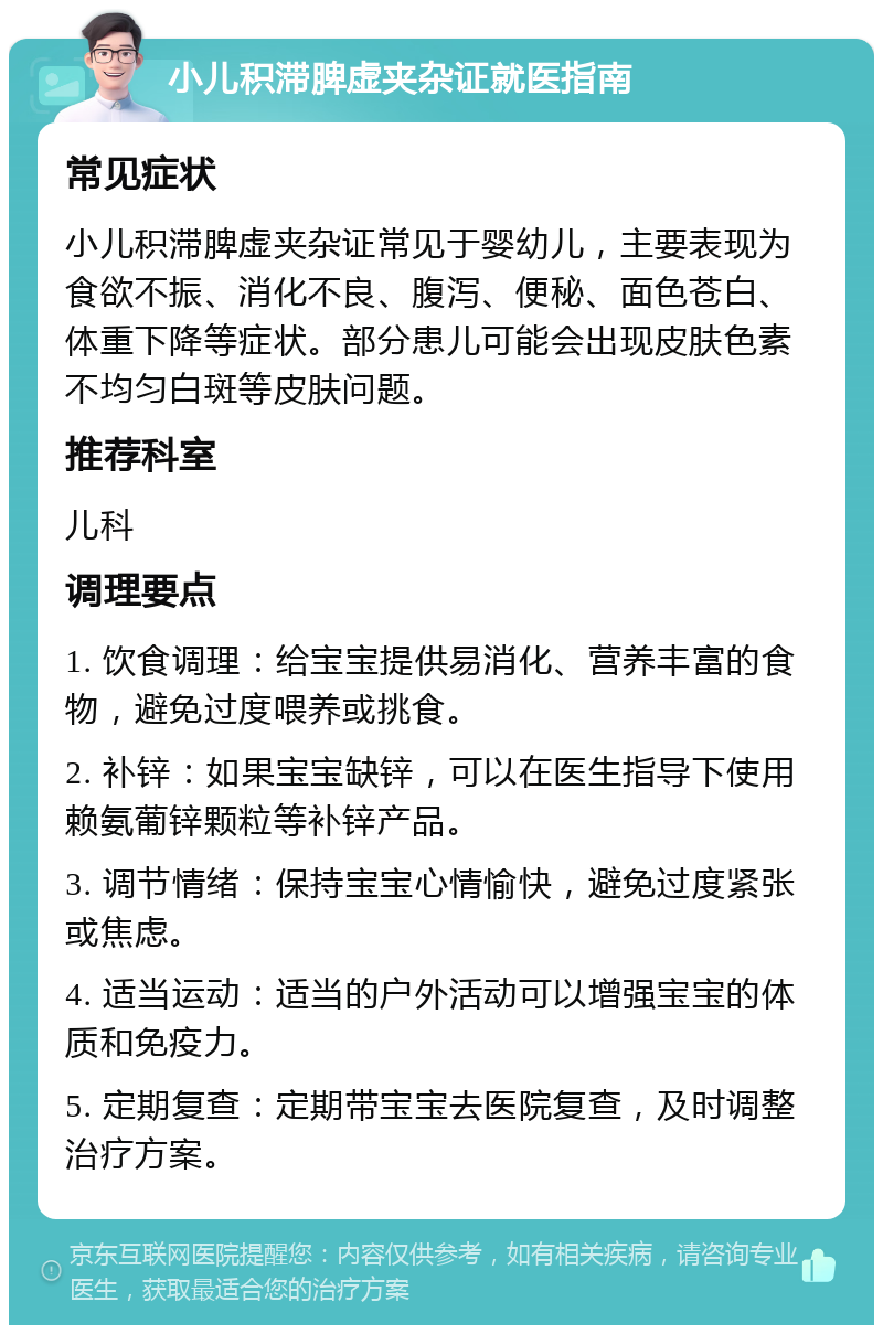 小儿积滞脾虚夹杂证就医指南 常见症状 小儿积滞脾虚夹杂证常见于婴幼儿，主要表现为食欲不振、消化不良、腹泻、便秘、面色苍白、体重下降等症状。部分患儿可能会出现皮肤色素不均匀白斑等皮肤问题。 推荐科室 儿科 调理要点 1. 饮食调理：给宝宝提供易消化、营养丰富的食物，避免过度喂养或挑食。 2. 补锌：如果宝宝缺锌，可以在医生指导下使用赖氨葡锌颗粒等补锌产品。 3. 调节情绪：保持宝宝心情愉快，避免过度紧张或焦虑。 4. 适当运动：适当的户外活动可以增强宝宝的体质和免疫力。 5. 定期复查：定期带宝宝去医院复查，及时调整治疗方案。