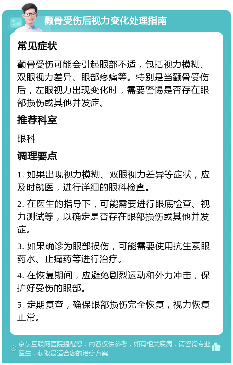 颧骨受伤后视力变化处理指南 常见症状 颧骨受伤可能会引起眼部不适，包括视力模糊、双眼视力差异、眼部疼痛等。特别是当颧骨受伤后，左眼视力出现变化时，需要警惕是否存在眼部损伤或其他并发症。 推荐科室 眼科 调理要点 1. 如果出现视力模糊、双眼视力差异等症状，应及时就医，进行详细的眼科检查。 2. 在医生的指导下，可能需要进行眼底检查、视力测试等，以确定是否存在眼部损伤或其他并发症。 3. 如果确诊为眼部损伤，可能需要使用抗生素眼药水、止痛药等进行治疗。 4. 在恢复期间，应避免剧烈运动和外力冲击，保护好受伤的眼部。 5. 定期复查，确保眼部损伤完全恢复，视力恢复正常。