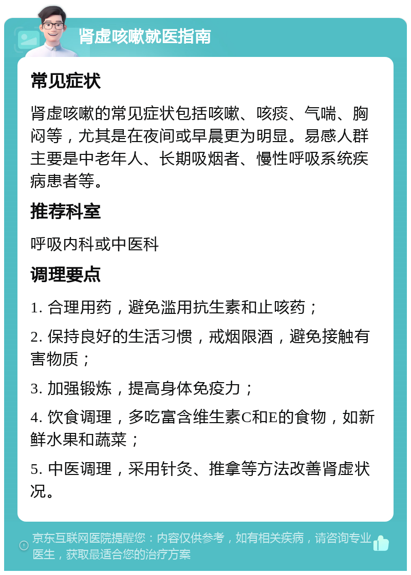 肾虚咳嗽就医指南 常见症状 肾虚咳嗽的常见症状包括咳嗽、咳痰、气喘、胸闷等，尤其是在夜间或早晨更为明显。易感人群主要是中老年人、长期吸烟者、慢性呼吸系统疾病患者等。 推荐科室 呼吸内科或中医科 调理要点 1. 合理用药，避免滥用抗生素和止咳药； 2. 保持良好的生活习惯，戒烟限酒，避免接触有害物质； 3. 加强锻炼，提高身体免疫力； 4. 饮食调理，多吃富含维生素C和E的食物，如新鲜水果和蔬菜； 5. 中医调理，采用针灸、推拿等方法改善肾虚状况。