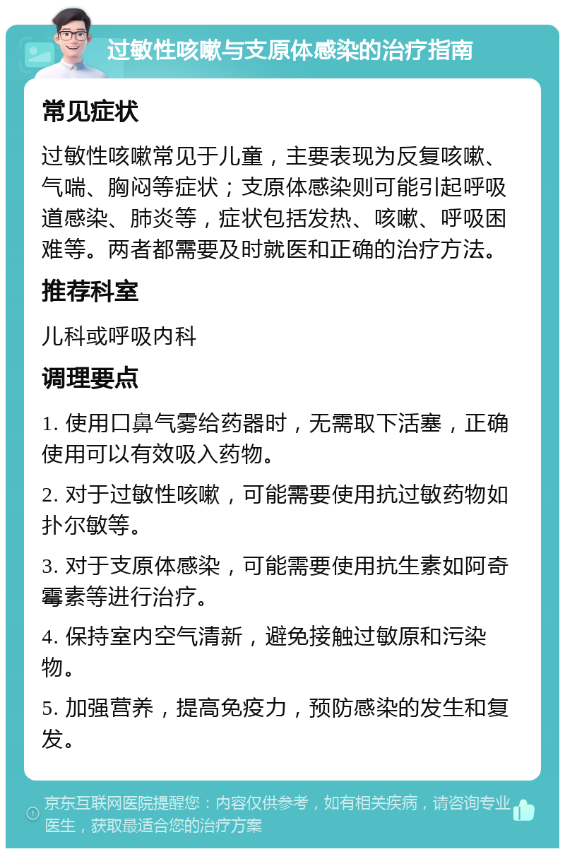 过敏性咳嗽与支原体感染的治疗指南 常见症状 过敏性咳嗽常见于儿童，主要表现为反复咳嗽、气喘、胸闷等症状；支原体感染则可能引起呼吸道感染、肺炎等，症状包括发热、咳嗽、呼吸困难等。两者都需要及时就医和正确的治疗方法。 推荐科室 儿科或呼吸内科 调理要点 1. 使用口鼻气雾给药器时，无需取下活塞，正确使用可以有效吸入药物。 2. 对于过敏性咳嗽，可能需要使用抗过敏药物如扑尔敏等。 3. 对于支原体感染，可能需要使用抗生素如阿奇霉素等进行治疗。 4. 保持室内空气清新，避免接触过敏原和污染物。 5. 加强营养，提高免疫力，预防感染的发生和复发。