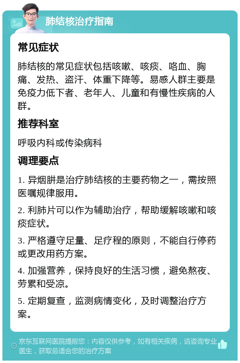 肺结核治疗指南 常见症状 肺结核的常见症状包括咳嗽、咳痰、咯血、胸痛、发热、盗汗、体重下降等。易感人群主要是免疫力低下者、老年人、儿童和有慢性疾病的人群。 推荐科室 呼吸内科或传染病科 调理要点 1. 异烟肼是治疗肺结核的主要药物之一，需按照医嘱规律服用。 2. 利肺片可以作为辅助治疗，帮助缓解咳嗽和咳痰症状。 3. 严格遵守足量、足疗程的原则，不能自行停药或更改用药方案。 4. 加强营养，保持良好的生活习惯，避免熬夜、劳累和受凉。 5. 定期复查，监测病情变化，及时调整治疗方案。