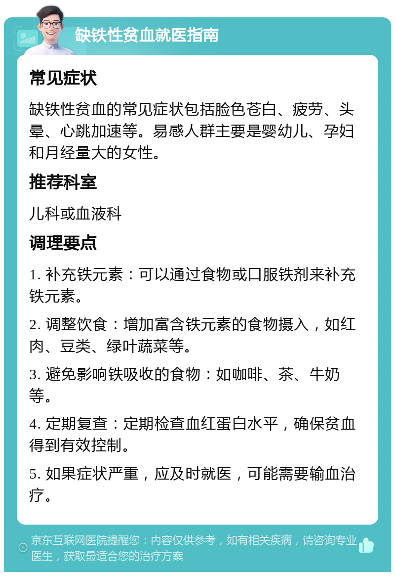 缺铁性贫血就医指南 常见症状 缺铁性贫血的常见症状包括脸色苍白、疲劳、头晕、心跳加速等。易感人群主要是婴幼儿、孕妇和月经量大的女性。 推荐科室 儿科或血液科 调理要点 1. 补充铁元素：可以通过食物或口服铁剂来补充铁元素。 2. 调整饮食：增加富含铁元素的食物摄入，如红肉、豆类、绿叶蔬菜等。 3. 避免影响铁吸收的食物：如咖啡、茶、牛奶等。 4. 定期复查：定期检查血红蛋白水平，确保贫血得到有效控制。 5. 如果症状严重，应及时就医，可能需要输血治疗。