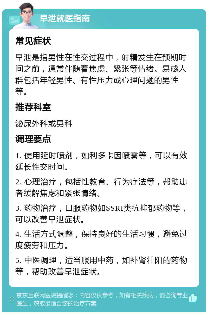 早泄就医指南 常见症状 早泄是指男性在性交过程中，射精发生在预期时间之前，通常伴随着焦虑、紧张等情绪。易感人群包括年轻男性、有性压力或心理问题的男性等。 推荐科室 泌尿外科或男科 调理要点 1. 使用延时喷剂，如利多卡因喷雾等，可以有效延长性交时间。 2. 心理治疗，包括性教育、行为疗法等，帮助患者缓解焦虑和紧张情绪。 3. 药物治疗，口服药物如SSRI类抗抑郁药物等，可以改善早泄症状。 4. 生活方式调整，保持良好的生活习惯，避免过度疲劳和压力。 5. 中医调理，适当服用中药，如补肾壮阳的药物等，帮助改善早泄症状。