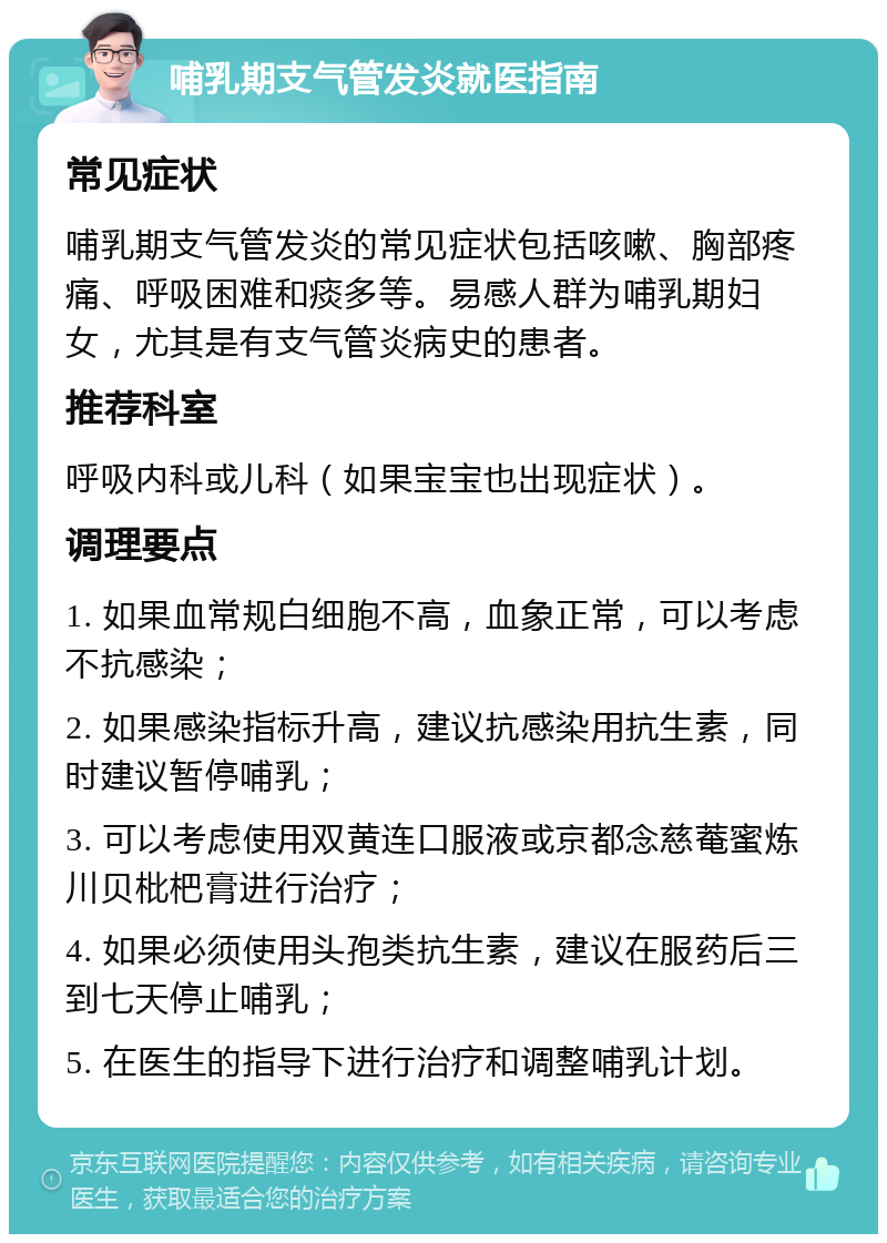 哺乳期支气管发炎就医指南 常见症状 哺乳期支气管发炎的常见症状包括咳嗽、胸部疼痛、呼吸困难和痰多等。易感人群为哺乳期妇女，尤其是有支气管炎病史的患者。 推荐科室 呼吸内科或儿科（如果宝宝也出现症状）。 调理要点 1. 如果血常规白细胞不高，血象正常，可以考虑不抗感染； 2. 如果感染指标升高，建议抗感染用抗生素，同时建议暂停哺乳； 3. 可以考虑使用双黄连口服液或京都念慈菴蜜炼川贝枇杷膏进行治疗； 4. 如果必须使用头孢类抗生素，建议在服药后三到七天停止哺乳； 5. 在医生的指导下进行治疗和调整哺乳计划。