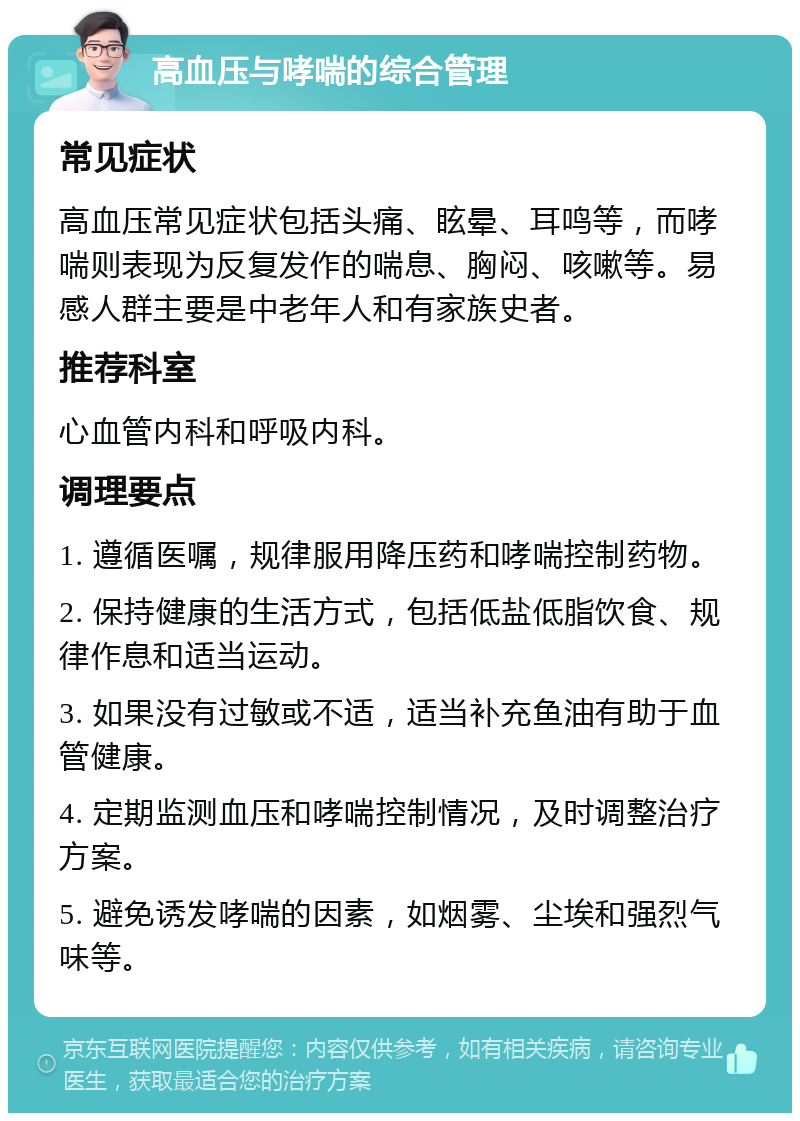 高血压与哮喘的综合管理 常见症状 高血压常见症状包括头痛、眩晕、耳鸣等，而哮喘则表现为反复发作的喘息、胸闷、咳嗽等。易感人群主要是中老年人和有家族史者。 推荐科室 心血管内科和呼吸内科。 调理要点 1. 遵循医嘱，规律服用降压药和哮喘控制药物。 2. 保持健康的生活方式，包括低盐低脂饮食、规律作息和适当运动。 3. 如果没有过敏或不适，适当补充鱼油有助于血管健康。 4. 定期监测血压和哮喘控制情况，及时调整治疗方案。 5. 避免诱发哮喘的因素，如烟雾、尘埃和强烈气味等。