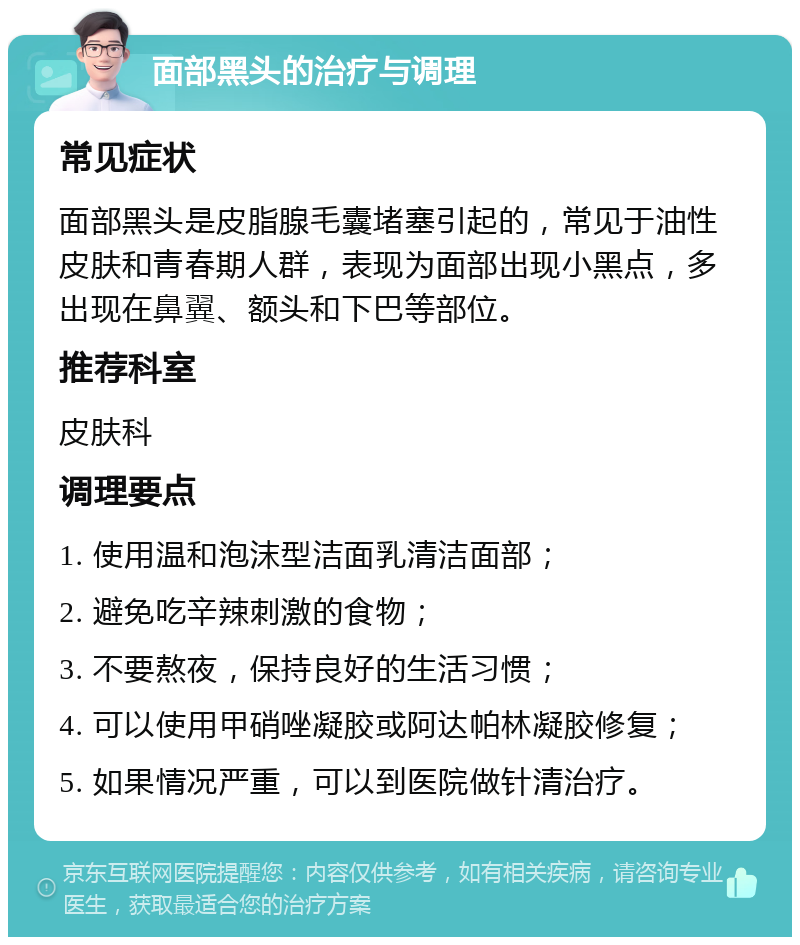 面部黑头的治疗与调理 常见症状 面部黑头是皮脂腺毛囊堵塞引起的，常见于油性皮肤和青春期人群，表现为面部出现小黑点，多出现在鼻翼、额头和下巴等部位。 推荐科室 皮肤科 调理要点 1. 使用温和泡沫型洁面乳清洁面部； 2. 避免吃辛辣刺激的食物； 3. 不要熬夜，保持良好的生活习惯； 4. 可以使用甲硝唑凝胶或阿达帕林凝胶修复； 5. 如果情况严重，可以到医院做针清治疗。