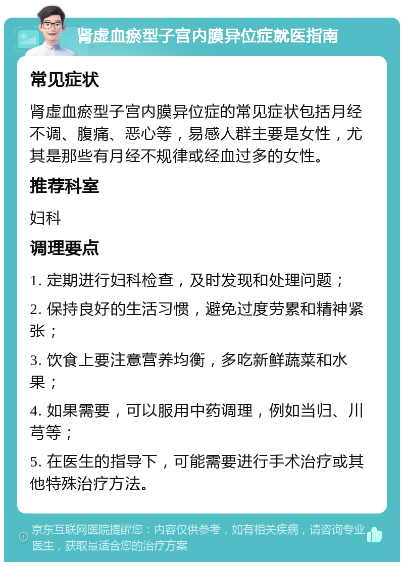 肾虚血瘀型子宫内膜异位症就医指南 常见症状 肾虚血瘀型子宫内膜异位症的常见症状包括月经不调、腹痛、恶心等，易感人群主要是女性，尤其是那些有月经不规律或经血过多的女性。 推荐科室 妇科 调理要点 1. 定期进行妇科检查，及时发现和处理问题； 2. 保持良好的生活习惯，避免过度劳累和精神紧张； 3. 饮食上要注意营养均衡，多吃新鲜蔬菜和水果； 4. 如果需要，可以服用中药调理，例如当归、川芎等； 5. 在医生的指导下，可能需要进行手术治疗或其他特殊治疗方法。