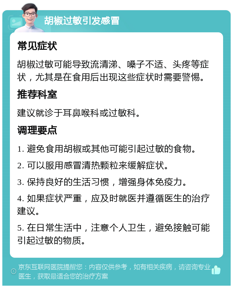 胡椒过敏引发感冒 常见症状 胡椒过敏可能导致流清涕、嗓子不适、头疼等症状，尤其是在食用后出现这些症状时需要警惕。 推荐科室 建议就诊于耳鼻喉科或过敏科。 调理要点 1. 避免食用胡椒或其他可能引起过敏的食物。 2. 可以服用感冒清热颗粒来缓解症状。 3. 保持良好的生活习惯，增强身体免疫力。 4. 如果症状严重，应及时就医并遵循医生的治疗建议。 5. 在日常生活中，注意个人卫生，避免接触可能引起过敏的物质。