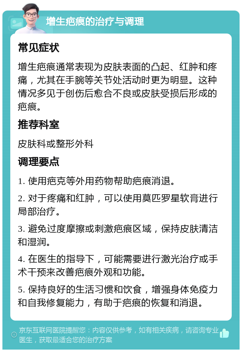 增生疤痕的治疗与调理 常见症状 增生疤痕通常表现为皮肤表面的凸起、红肿和疼痛，尤其在手腕等关节处活动时更为明显。这种情况多见于创伤后愈合不良或皮肤受损后形成的疤痕。 推荐科室 皮肤科或整形外科 调理要点 1. 使用疤克等外用药物帮助疤痕消退。 2. 对于疼痛和红肿，可以使用莫匹罗星软膏进行局部治疗。 3. 避免过度摩擦或刺激疤痕区域，保持皮肤清洁和湿润。 4. 在医生的指导下，可能需要进行激光治疗或手术干预来改善疤痕外观和功能。 5. 保持良好的生活习惯和饮食，增强身体免疫力和自我修复能力，有助于疤痕的恢复和消退。