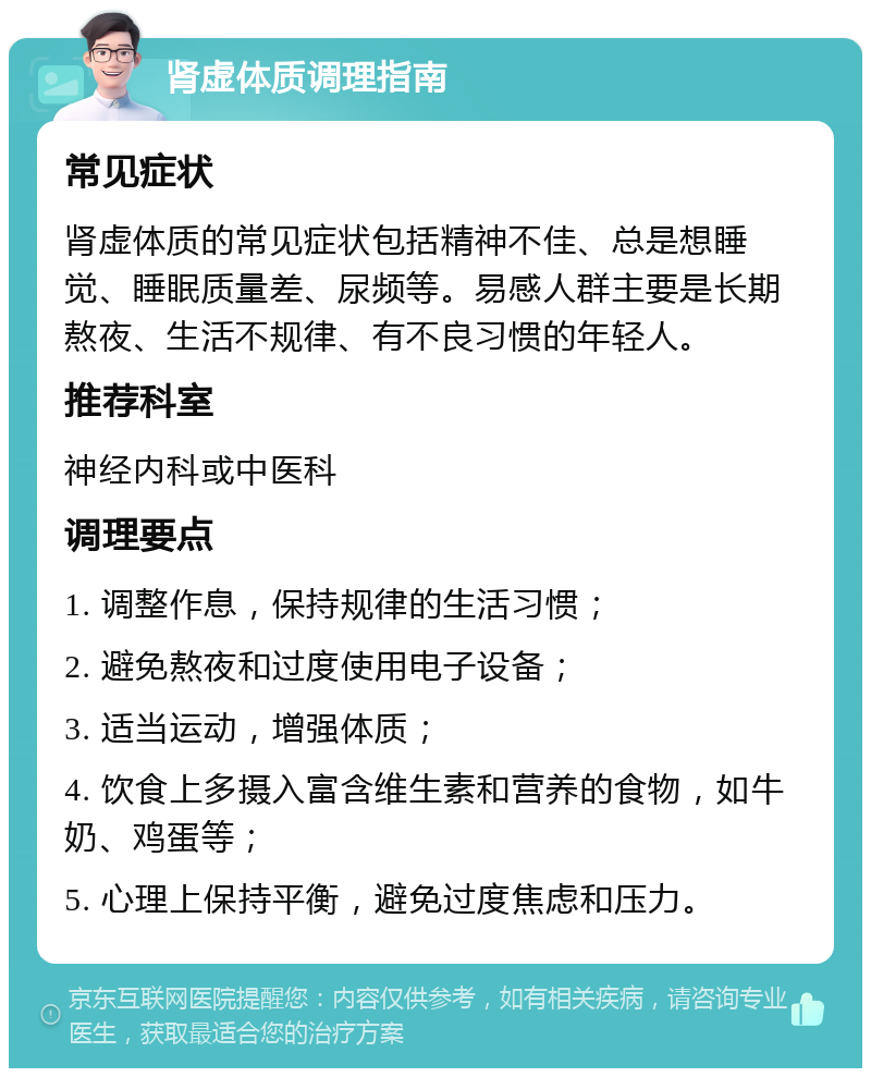 肾虚体质调理指南 常见症状 肾虚体质的常见症状包括精神不佳、总是想睡觉、睡眠质量差、尿频等。易感人群主要是长期熬夜、生活不规律、有不良习惯的年轻人。 推荐科室 神经内科或中医科 调理要点 1. 调整作息，保持规律的生活习惯； 2. 避免熬夜和过度使用电子设备； 3. 适当运动，增强体质； 4. 饮食上多摄入富含维生素和营养的食物，如牛奶、鸡蛋等； 5. 心理上保持平衡，避免过度焦虑和压力。