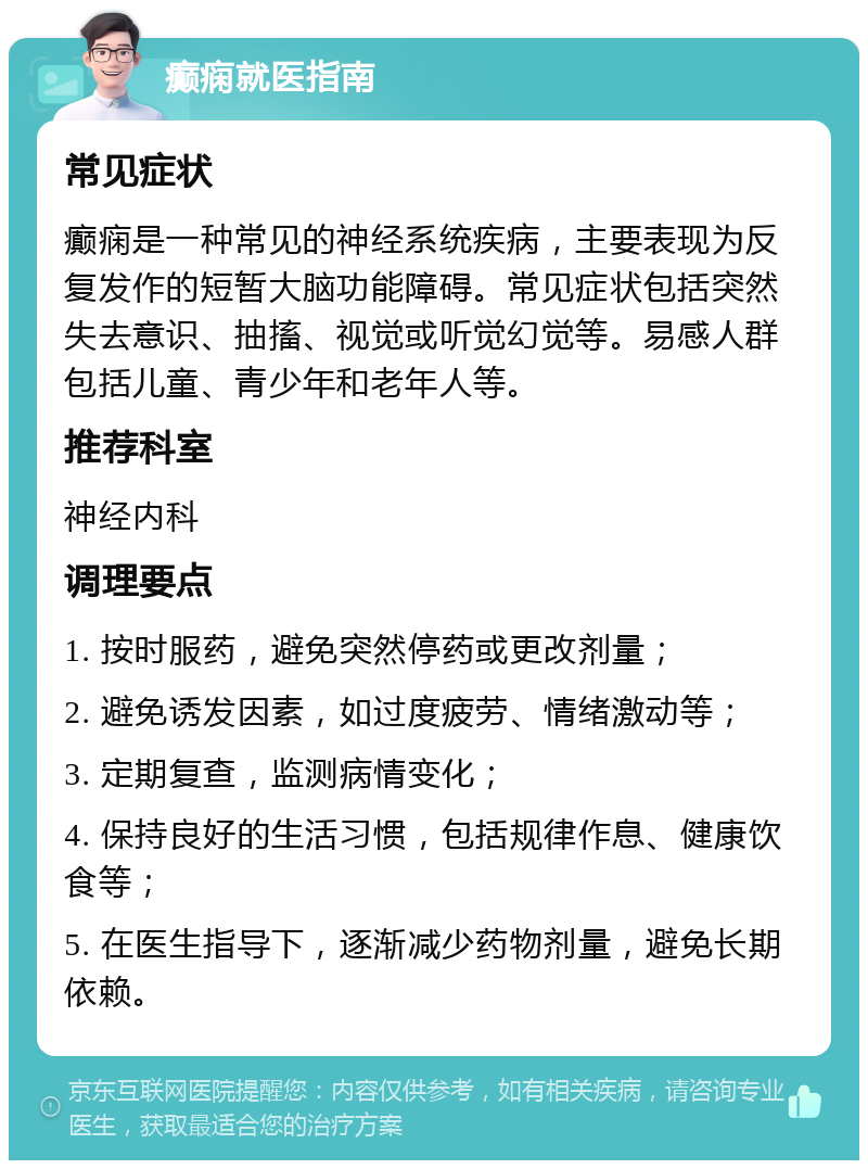 癫痫就医指南 常见症状 癫痫是一种常见的神经系统疾病，主要表现为反复发作的短暂大脑功能障碍。常见症状包括突然失去意识、抽搐、视觉或听觉幻觉等。易感人群包括儿童、青少年和老年人等。 推荐科室 神经内科 调理要点 1. 按时服药，避免突然停药或更改剂量； 2. 避免诱发因素，如过度疲劳、情绪激动等； 3. 定期复查，监测病情变化； 4. 保持良好的生活习惯，包括规律作息、健康饮食等； 5. 在医生指导下，逐渐减少药物剂量，避免长期依赖。