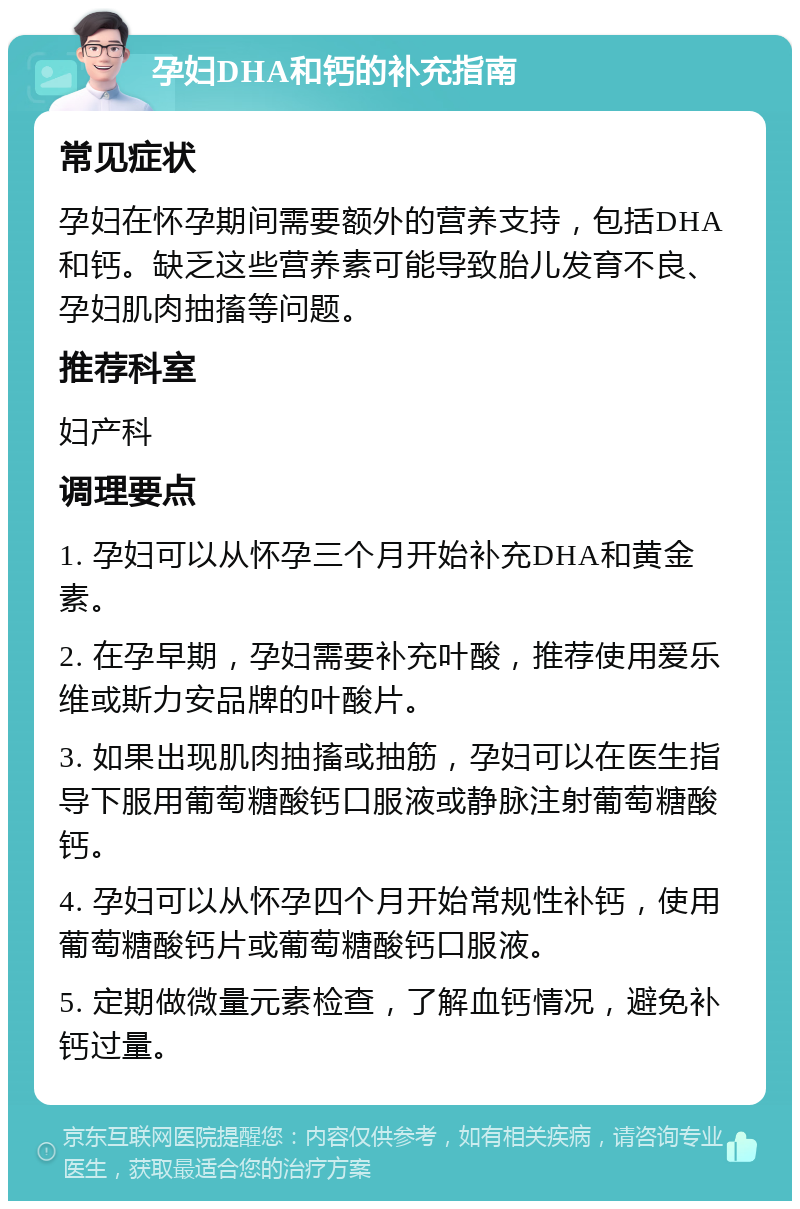 孕妇DHA和钙的补充指南 常见症状 孕妇在怀孕期间需要额外的营养支持，包括DHA和钙。缺乏这些营养素可能导致胎儿发育不良、孕妇肌肉抽搐等问题。 推荐科室 妇产科 调理要点 1. 孕妇可以从怀孕三个月开始补充DHA和黄金素。 2. 在孕早期，孕妇需要补充叶酸，推荐使用爱乐维或斯力安品牌的叶酸片。 3. 如果出现肌肉抽搐或抽筋，孕妇可以在医生指导下服用葡萄糖酸钙口服液或静脉注射葡萄糖酸钙。 4. 孕妇可以从怀孕四个月开始常规性补钙，使用葡萄糖酸钙片或葡萄糖酸钙口服液。 5. 定期做微量元素检查，了解血钙情况，避免补钙过量。