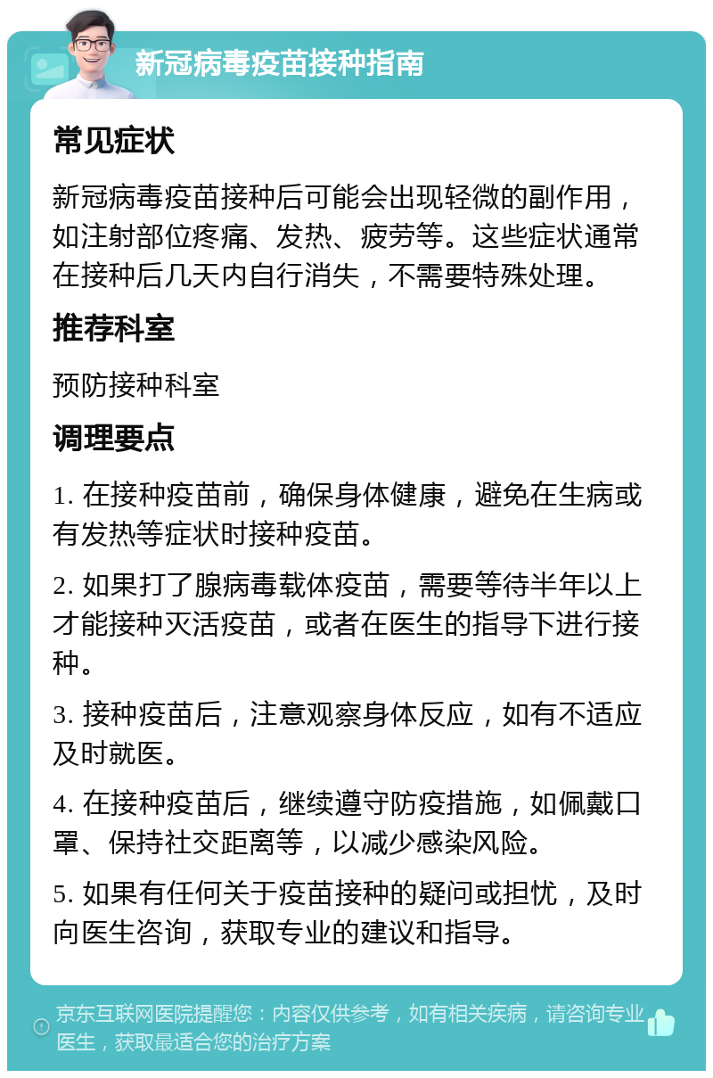 新冠病毒疫苗接种指南 常见症状 新冠病毒疫苗接种后可能会出现轻微的副作用，如注射部位疼痛、发热、疲劳等。这些症状通常在接种后几天内自行消失，不需要特殊处理。 推荐科室 预防接种科室 调理要点 1. 在接种疫苗前，确保身体健康，避免在生病或有发热等症状时接种疫苗。 2. 如果打了腺病毒载体疫苗，需要等待半年以上才能接种灭活疫苗，或者在医生的指导下进行接种。 3. 接种疫苗后，注意观察身体反应，如有不适应及时就医。 4. 在接种疫苗后，继续遵守防疫措施，如佩戴口罩、保持社交距离等，以减少感染风险。 5. 如果有任何关于疫苗接种的疑问或担忧，及时向医生咨询，获取专业的建议和指导。