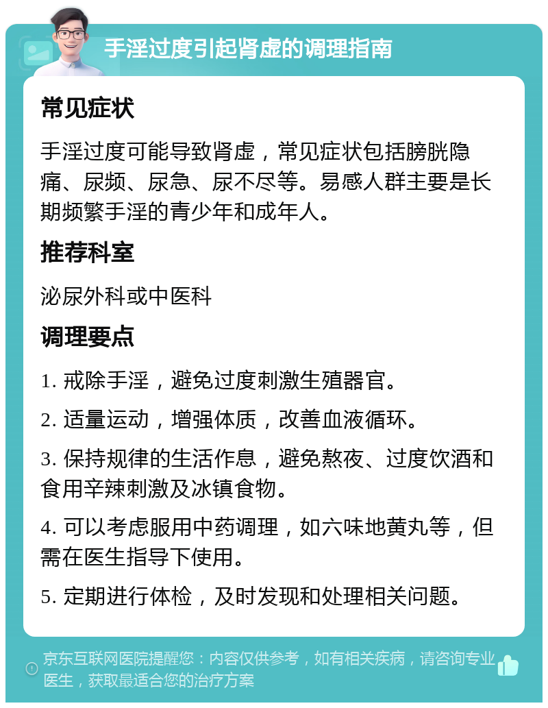 手淫过度引起肾虚的调理指南 常见症状 手淫过度可能导致肾虚，常见症状包括膀胱隐痛、尿频、尿急、尿不尽等。易感人群主要是长期频繁手淫的青少年和成年人。 推荐科室 泌尿外科或中医科 调理要点 1. 戒除手淫，避免过度刺激生殖器官。 2. 适量运动，增强体质，改善血液循环。 3. 保持规律的生活作息，避免熬夜、过度饮酒和食用辛辣刺激及冰镇食物。 4. 可以考虑服用中药调理，如六味地黄丸等，但需在医生指导下使用。 5. 定期进行体检，及时发现和处理相关问题。