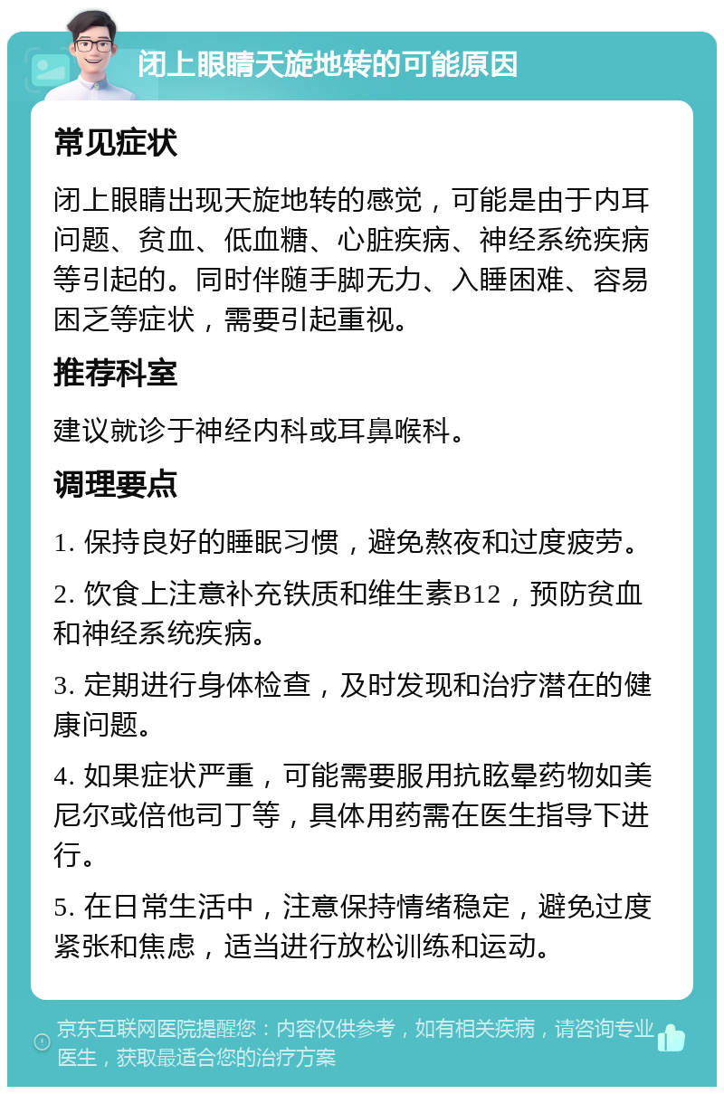 闭上眼睛天旋地转的可能原因 常见症状 闭上眼睛出现天旋地转的感觉，可能是由于内耳问题、贫血、低血糖、心脏疾病、神经系统疾病等引起的。同时伴随手脚无力、入睡困难、容易困乏等症状，需要引起重视。 推荐科室 建议就诊于神经内科或耳鼻喉科。 调理要点 1. 保持良好的睡眠习惯，避免熬夜和过度疲劳。 2. 饮食上注意补充铁质和维生素B12，预防贫血和神经系统疾病。 3. 定期进行身体检查，及时发现和治疗潜在的健康问题。 4. 如果症状严重，可能需要服用抗眩晕药物如美尼尔或倍他司丁等，具体用药需在医生指导下进行。 5. 在日常生活中，注意保持情绪稳定，避免过度紧张和焦虑，适当进行放松训练和运动。