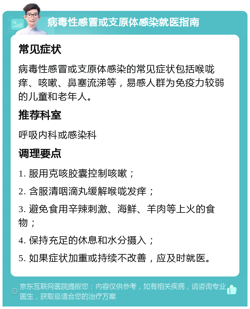 病毒性感冒或支原体感染就医指南 常见症状 病毒性感冒或支原体感染的常见症状包括喉咙痒、咳嗽、鼻塞流涕等，易感人群为免疫力较弱的儿童和老年人。 推荐科室 呼吸内科或感染科 调理要点 1. 服用克咳胶囊控制咳嗽； 2. 含服清咽滴丸缓解喉咙发痒； 3. 避免食用辛辣刺激、海鲜、羊肉等上火的食物； 4. 保持充足的休息和水分摄入； 5. 如果症状加重或持续不改善，应及时就医。