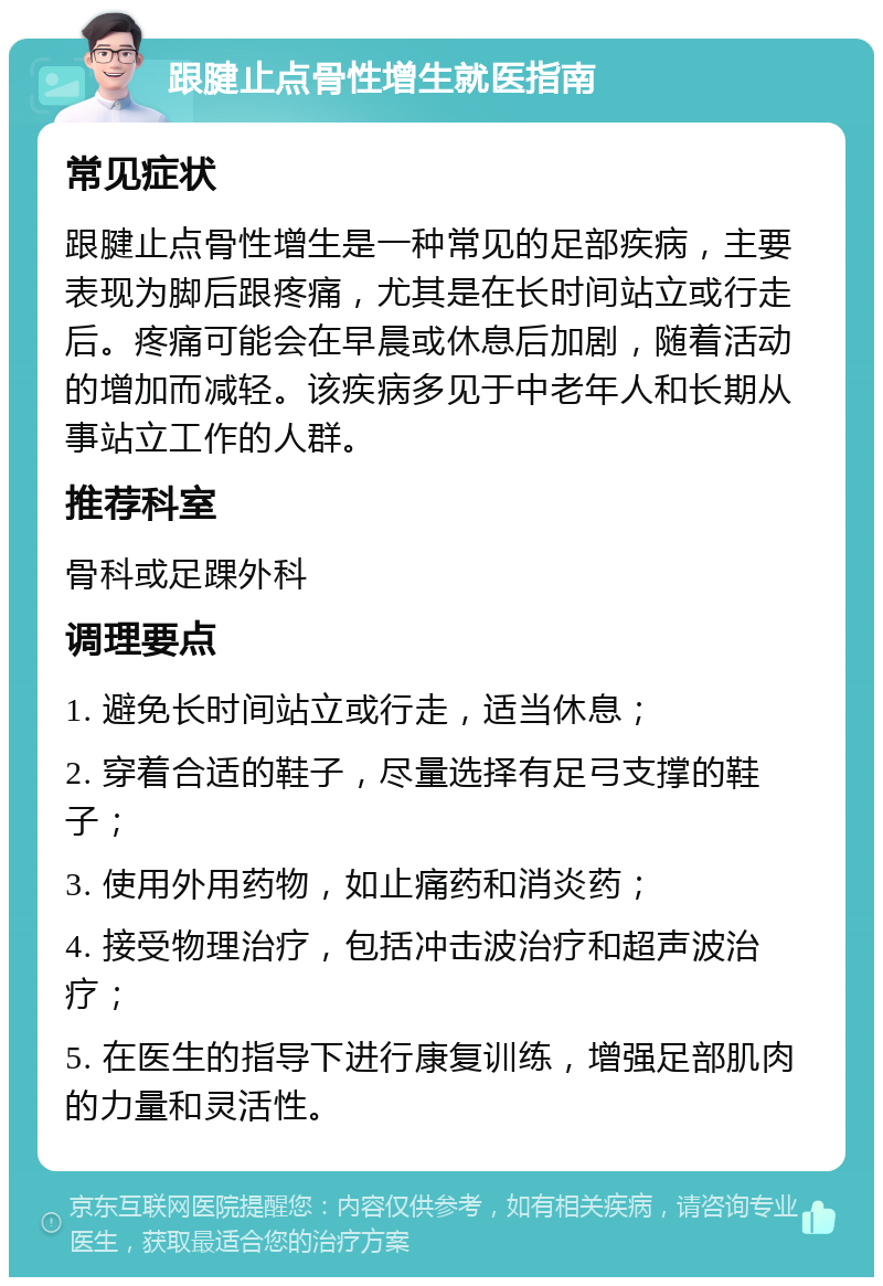 跟腱止点骨性增生就医指南 常见症状 跟腱止点骨性增生是一种常见的足部疾病，主要表现为脚后跟疼痛，尤其是在长时间站立或行走后。疼痛可能会在早晨或休息后加剧，随着活动的增加而减轻。该疾病多见于中老年人和长期从事站立工作的人群。 推荐科室 骨科或足踝外科 调理要点 1. 避免长时间站立或行走，适当休息； 2. 穿着合适的鞋子，尽量选择有足弓支撑的鞋子； 3. 使用外用药物，如止痛药和消炎药； 4. 接受物理治疗，包括冲击波治疗和超声波治疗； 5. 在医生的指导下进行康复训练，增强足部肌肉的力量和灵活性。