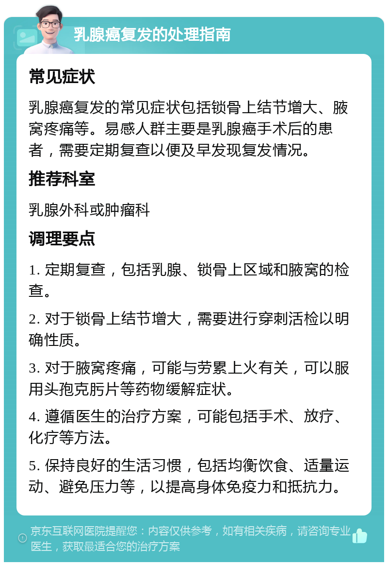 乳腺癌复发的处理指南 常见症状 乳腺癌复发的常见症状包括锁骨上结节增大、腋窝疼痛等。易感人群主要是乳腺癌手术后的患者，需要定期复查以便及早发现复发情况。 推荐科室 乳腺外科或肿瘤科 调理要点 1. 定期复查，包括乳腺、锁骨上区域和腋窝的检查。 2. 对于锁骨上结节增大，需要进行穿刺活检以明确性质。 3. 对于腋窝疼痛，可能与劳累上火有关，可以服用头孢克肟片等药物缓解症状。 4. 遵循医生的治疗方案，可能包括手术、放疗、化疗等方法。 5. 保持良好的生活习惯，包括均衡饮食、适量运动、避免压力等，以提高身体免疫力和抵抗力。