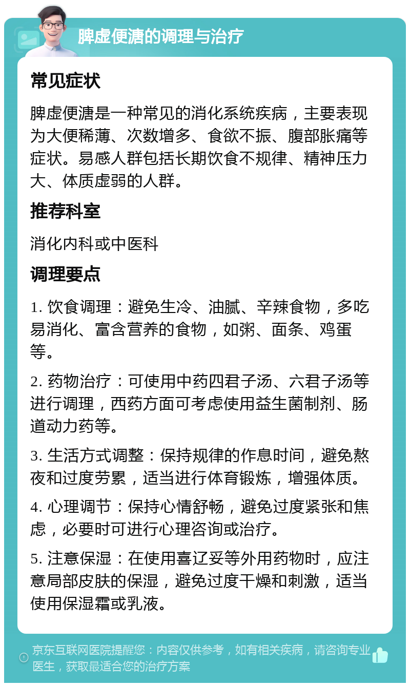 脾虚便溏的调理与治疗 常见症状 脾虚便溏是一种常见的消化系统疾病，主要表现为大便稀薄、次数增多、食欲不振、腹部胀痛等症状。易感人群包括长期饮食不规律、精神压力大、体质虚弱的人群。 推荐科室 消化内科或中医科 调理要点 1. 饮食调理：避免生冷、油腻、辛辣食物，多吃易消化、富含营养的食物，如粥、面条、鸡蛋等。 2. 药物治疗：可使用中药四君子汤、六君子汤等进行调理，西药方面可考虑使用益生菌制剂、肠道动力药等。 3. 生活方式调整：保持规律的作息时间，避免熬夜和过度劳累，适当进行体育锻炼，增强体质。 4. 心理调节：保持心情舒畅，避免过度紧张和焦虑，必要时可进行心理咨询或治疗。 5. 注意保湿：在使用喜辽妥等外用药物时，应注意局部皮肤的保湿，避免过度干燥和刺激，适当使用保湿霜或乳液。