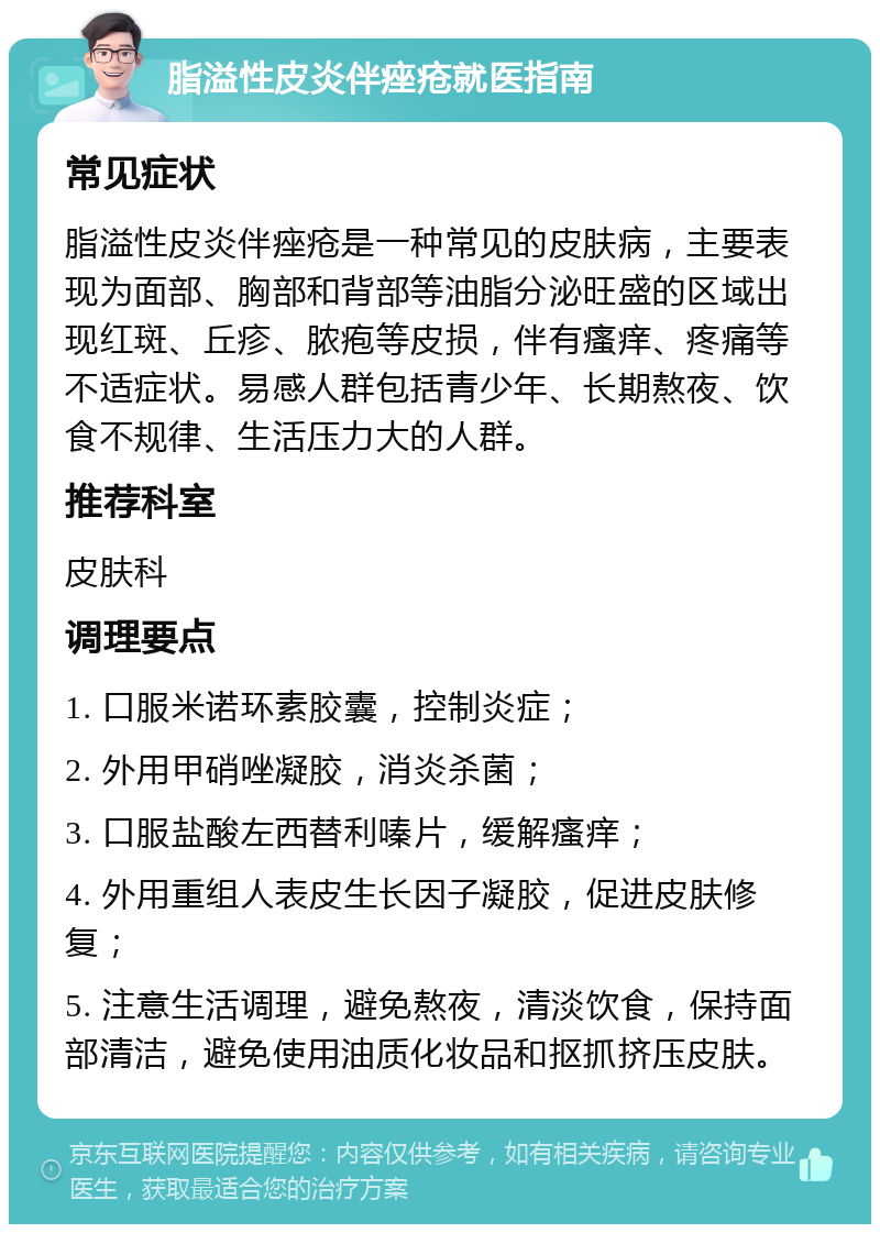 脂溢性皮炎伴痤疮就医指南 常见症状 脂溢性皮炎伴痤疮是一种常见的皮肤病，主要表现为面部、胸部和背部等油脂分泌旺盛的区域出现红斑、丘疹、脓疱等皮损，伴有瘙痒、疼痛等不适症状。易感人群包括青少年、长期熬夜、饮食不规律、生活压力大的人群。 推荐科室 皮肤科 调理要点 1. 口服米诺环素胶囊，控制炎症； 2. 外用甲硝唑凝胶，消炎杀菌； 3. 口服盐酸左西替利嗪片，缓解瘙痒； 4. 外用重组人表皮生长因子凝胶，促进皮肤修复； 5. 注意生活调理，避免熬夜，清淡饮食，保持面部清洁，避免使用油质化妆品和抠抓挤压皮肤。