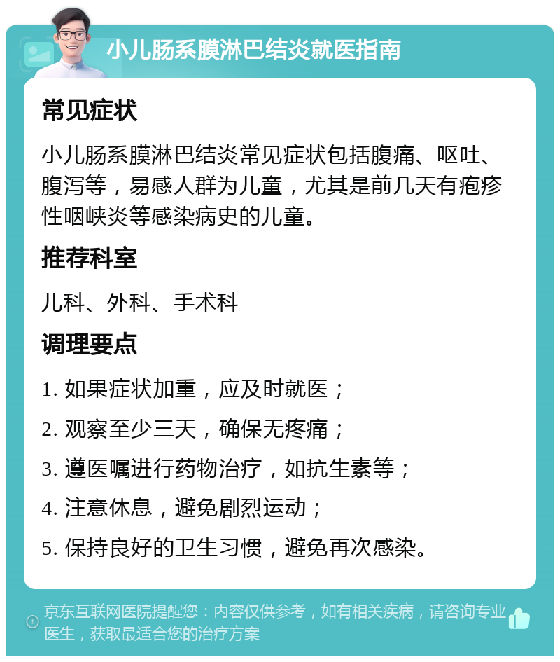 小儿肠系膜淋巴结炎就医指南 常见症状 小儿肠系膜淋巴结炎常见症状包括腹痛、呕吐、腹泻等，易感人群为儿童，尤其是前几天有疱疹性咽峡炎等感染病史的儿童。 推荐科室 儿科、外科、手术科 调理要点 1. 如果症状加重，应及时就医； 2. 观察至少三天，确保无疼痛； 3. 遵医嘱进行药物治疗，如抗生素等； 4. 注意休息，避免剧烈运动； 5. 保持良好的卫生习惯，避免再次感染。