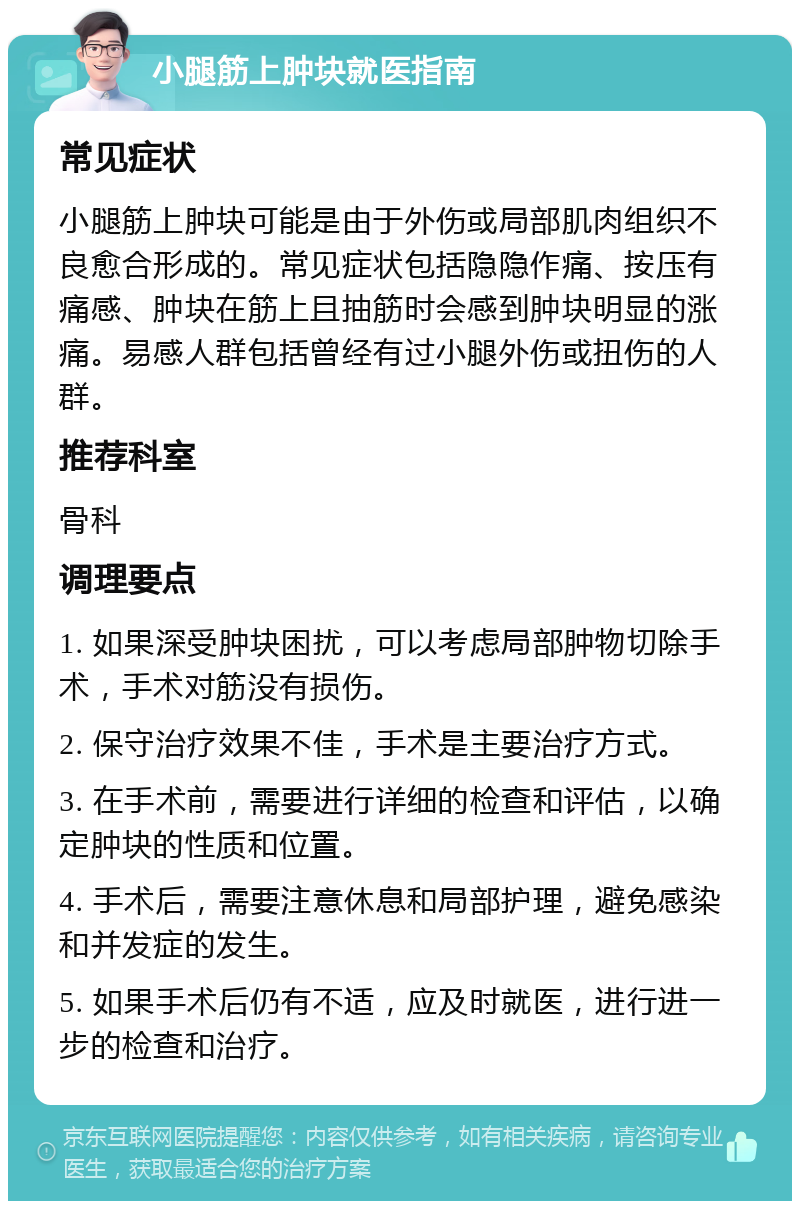 小腿筋上肿块就医指南 常见症状 小腿筋上肿块可能是由于外伤或局部肌肉组织不良愈合形成的。常见症状包括隐隐作痛、按压有痛感、肿块在筋上且抽筋时会感到肿块明显的涨痛。易感人群包括曾经有过小腿外伤或扭伤的人群。 推荐科室 骨科 调理要点 1. 如果深受肿块困扰，可以考虑局部肿物切除手术，手术对筋没有损伤。 2. 保守治疗效果不佳，手术是主要治疗方式。 3. 在手术前，需要进行详细的检查和评估，以确定肿块的性质和位置。 4. 手术后，需要注意休息和局部护理，避免感染和并发症的发生。 5. 如果手术后仍有不适，应及时就医，进行进一步的检查和治疗。