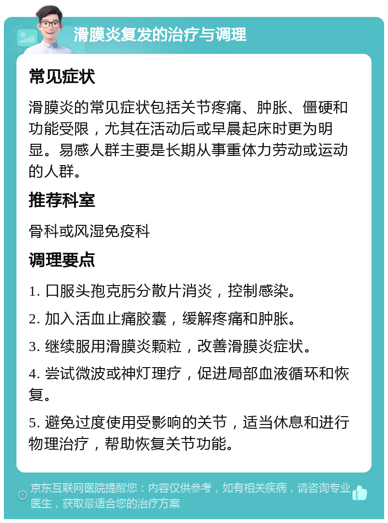 滑膜炎复发的治疗与调理 常见症状 滑膜炎的常见症状包括关节疼痛、肿胀、僵硬和功能受限，尤其在活动后或早晨起床时更为明显。易感人群主要是长期从事重体力劳动或运动的人群。 推荐科室 骨科或风湿免疫科 调理要点 1. 口服头孢克肟分散片消炎，控制感染。 2. 加入活血止痛胶囊，缓解疼痛和肿胀。 3. 继续服用滑膜炎颗粒，改善滑膜炎症状。 4. 尝试微波或神灯理疗，促进局部血液循环和恢复。 5. 避免过度使用受影响的关节，适当休息和进行物理治疗，帮助恢复关节功能。